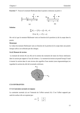 Chapitre I Généralité
13
P
x
(a)
A
(b)
MA
a
x
a
P
Exercice 7 : Trouver le moment fléchissant dans la poutre ci-dessous au point A.
Solution
( )
( ) 0
A A
M P x a M
= − − − =
∑
D’où ( )
A
M P x a
= − −
On voit ici que le moment fléchissant varie en fonction de la position (x) de la coupe dans la
poutre.
Remarque
La valeur du moment fléchissant varie en fonction de la position de la coupe dans une poutre
lorsque celle-ci est sollicitée par des charges.
I.6.4) Moment de torsion
Le moment de torsion Mx (ou Mt) est la somme des moments de toutes les forces intérieures
dans la section par rapport à l’axe de la barre x. Le moment de torsion est positif lorsqu’il tend
à tourner la section dans le sens inverse des aiguilles d’une montre (sens trigonométrique) en
regardant la section du côté de la normale extérieure.
I.7) CONTRAINTES
I.7.1) Contrainte normale (σ) (sigma)
La contrainte normale (σ) est l’intensité de l’effort normal (N). C’est l’effort supporté par
unité de surface elle est exprimé par :
2
N N
A m
σ
 
=  
 
 