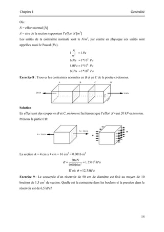 Chapitre I Généralité
14
Où :
N = effort normal [N]
A = aire de la section supportant l’effort N [m2
]
Les unités de la contrainte normale sont le N/m2
, par contre en physique ces unités sont
appelées aussi le Pascal (Pa).
2
3
6
9
1 1
1 1*10
1 1*10
1 1*10
N
Pa
m
kPa Pa
MPa Pa
GPa Pa
=
=
=
=
Exercice 8 : Trouver les contraintes normales en B et en C de la poutre ci-dessous.
Solution
En effectuant des coupes en B et C, on trouve facilement que l’effort N vaut 20 kN en tension.
Prenons la partie CD:
La section A = 4 cm x 4 cm = 16 cm2
= 0.0016 m2
4
2
20
1,2510
0.0016
kN
kPa
m
σ = =
D’où 12,5MPa
σ =
Exercice 9 : Le couvercle d’un réservoir de 50 cm de diamètre est fixé au moyen de 10
boulons de 1,5 cm2
de section. Quelle est la contrainte dans les boulons si la pression dans le
réservoir est de 6,5 kPa?
 