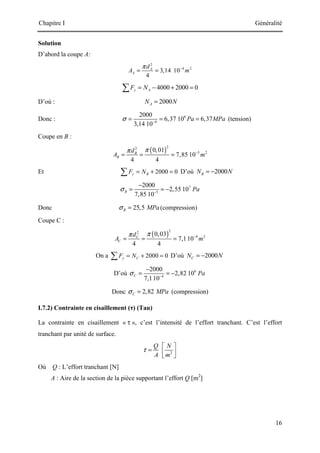Chapitre I Généralité
16
Solution
D’abord la coupe A:
2
4 2
3,14 10
4
A
A
d
A m
π −
= =
4000 2000 0
y A
F N
= − + =
∑
D’où : 2000
A
N N
=
Donc : 6
4
2000
6,37 10 6,37
3,14 10
Pa MPa
σ −
= = = (tension)
Coupe en B :
( )
2
2
5 2
0,01
7,85 10
4 4
B
B
d
A m
π
π −
= = =
Et 2000 0
y B
F N
= + =
∑ D’où 2000
B
N N
= −
7
5
2000
2,55 10
7,85 10
B Pa
σ −
−
= = −
Donc 25,5
B MPa
σ = (compression)
Coupe C :
( )
2
2
4 2
0,03
7,110
4 4
C
C
d
A m
π
π −
= = =
On a 2000 0
y C
F N
= + =
∑ D’où 2000
C
N N
= −
D’où 6
4
2000
2,82 10
7,110
C Pa
σ −
−
= = −
Donc 2,82
C MPa
σ = (compression)
I.7.2) Contrainte en cisaillement (τ) (Tau)
La contrainte en cisaillement « τ », c’est l’intensité de l’effort tranchant. C’est l’effort
tranchant par unité de surface.
2
Q N
A m
τ
 
=  
 
Où Q : L’effort tranchant [N]
A : Aire de la section de la pièce supportant l’effort Q [m2
]
 