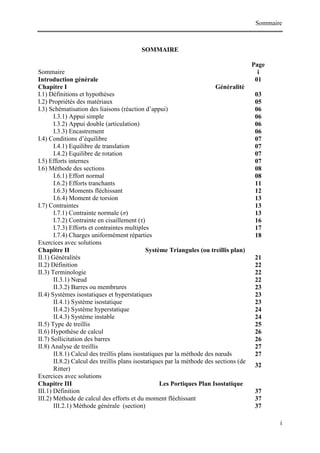 Sommaire
i
SOMMAIRE
Page
Sommaire i
Introduction générale 01
Chapitre I Généralité
I.1) Définitions et hypothèses 03
I.2) Propriétés des matériaux 05
I.3) Schématisation des liaisons (réaction d’appui) 06
I.3.1) Appui simple 06
I.3.2) Appui double (articulation) 06
I.3.3) Encastrement 06
I.4) Conditions d’équilibre 07
I.4.1) Equilibre de translation 07
I.4.2) Equilibre de rotation 07
I.5) Efforts internes 07
I.6) Méthode des sections 08
I.6.1) Effort normal 08
I.6.2) Efforts tranchants 11
I.6.3) Moments fléchissant 12
I.6.4) Moment de torsion 13
I.7) Contraintes 13
I.7.1) Contrainte normale (σ) 13
I.7.2) Contrainte en cisaillement (τ) 16
I.7.3) Efforts et contraintes multiples 17
I.7.4) Charges uniformément réparties 18
Exercices avec solutions
Chapitre II Système Triangules (ou treillis plan)
II.1) Généralités 21
II.2) Définition 22
II.3) Terminologie 22
II.3.1) Nœud 22
II.3.2) Barres ou membrures 23
II.4) Systèmes isostatiques et hyperstatiques 23
II.4.1) Système isostatique 23
II.4.2) Système hyperstatique 24
II.4.3) Système instable 24
II.5) Type de treillis 25
II.6) Hypothèse de calcul 26
II.7) Sollicitation des barres 26
II.8) Analyse de treillis 27
II.8.1) Calcul des treillis plans isostatiques par la méthode des nœuds 27
II.8.2) Calcul des treillis plans isostatiques par la méthode des sections (de
Ritter)
32
Exercices avec solutions
Chapitre III Les Portiques Plan Isostatique
III.1) Définition 37
III.2) Méthode de calcul des efforts et du moment fléchissant 37
III.2.1) Méthode générale (section) 37
 