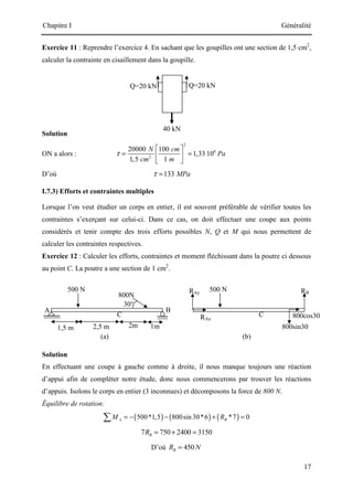 Chapitre I Généralité
17
Q=20 kN
40 kN
Q=20 kN
Exercice 11 : Reprendre l’exercice 4. En sachant que les goupilles ont une section de 1,5 cm2
,
calculer la contrainte en cisaillement dans la goupille.
Solution
ON a alors :
2
8
2
20000 100
1,33 10
1,5 1
N cm
Pa
cm m
τ
 
= =
 
 
D’où 133 MPa
τ =
I.7.3) Efforts et contraintes multiples
Lorsque l’on veut étudier un corps en entier, il est souvent préférable de vérifier toutes les
contraintes s’exerçant sur celui-ci. Dans ce cas, on doit effectuer une coupe aux points
considérés et tenir compte des trois efforts possibles N, Q et M qui nous permettent de
calculer les contraintes respectives.
Exercice 12 : Calculer les efforts, contraintes et moment fléchissant dans la poutre ci dessous
au point C. La poutre a une section de 1 cm2
.
Solution
En effectuant une coupe à gauche comme à droite, il nous manque toujours une réaction
d’appui afin de compléter notre étude, donc nous commencerons par trouver les réactions
d’appuis. Isolons le corps en entier (3 inconnues) et décomposons la force de 800 N.
Équilibre de rotation:
( ) ( ) ( )
500*1,5 800sin 30*6 *7 0
A B
M R
= − − + =
∑
7 750 2400 3150
B
R = + =
D’où 450
B
R N
=
500 N
2,5 m
800N
B
1,5 m 2m 1m
30°
C
A
(a)
500 N
800sin30
RB
C
RAx
(b)
800cos30
RAy
 