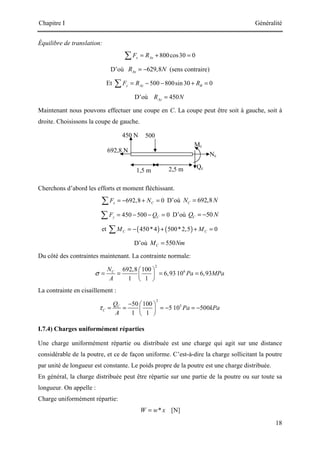 Chapitre I Généralité
18
500
N
2,5 m
450 N
Mc
Nc
692,8 N
1,5 m
Qc
Équilibre de translation:
800cos30 0
x Ax
F R
= + =
∑
D’où 629,8
Ax
R N
= − (sens contraire)
Et 500 800sin 30 0
y Ay B
F R R
= − − + =
∑
D’où 450
Ay
R N
=
Maintenant nous pouvons effectuer une coupe en C. La coupe peut être soit à gauche, soit à
droite. Choisissons la coupe de gauche.
Cherchons d’abord les efforts et moment fléchissant.
692,8 0
x C
F N
= − + =
∑ D’où 692,8
C
N N
=
450 500 0
y C
F Q
= − − =
∑ D’où 50
C
Q N
= −
et ( ) ( )
450*4 500*2,5 0
C C
M M
= − + + =
∑
D’où 550
C
M Nm
=
Du côté des contraintes maintenant. La contrainte normale:
2
6
692,8 100
6,93 10 6,93
1 1
C
N
Pa MPa
A
σ
 
= = = =
 
 
La contrainte en cisaillement :
2
5
50 100
5 10 500
1 1
C
C
Q
Pa kPa
A
τ
−  
= = = − = −
 
 
I.7.4) Charges uniformément réparties
Une charge uniformément répartie ou distribuée est une charge qui agit sur une distance
considérable de la poutre, et ce de façon uniforme. C’est-à-dire la charge sollicitant la poutre
par unité de longueur est constante. Le poids propre de la poutre est une charge distribuée.
En général, la charge distribuée peut être répartie sur une partie de la poutre ou sur toute sa
longueur. On appelle :
Charge uniformément répartie:
*
W w x
= [N]
 