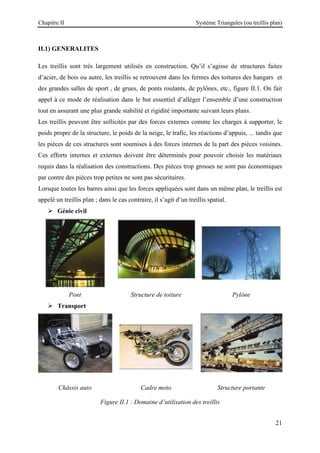 Chapitre II Système Triangules (ou treillis plan)
21
II.1) GENERALITES
Les treillis sont très largement utilisés en construction. Qu’il s’agisse de structures faites
d’acier, de bois ou autre, les treillis se retrouvent dans les fermes des toitures des hangars et
des grandes salles de sport , de grues, de ponts roulants, de pylônes, etc., figure II.1. On fait
appel à ce mode de réalisation dans le but essentiel d’alléger l’ensemble d’une construction
tout en assurant une plus grande stabilité et rigidité importante suivant leurs plans.
Les treillis peuvent être sollicités par des forces externes comme les charges à supporter, le
poids propre de la structure, le poids de la neige, le trafic, les réactions d’appuis, ... tandis que
les pièces de ces structures sont soumises à des forces internes de la part des pièces voisines.
Ces efforts internes et externes doivent être déterminés pour pouvoir choisir les matériaux
requis dans la réalisation des constructions. Des pièces trop grosses ne sont pas économiques
par contre des pièces trop petites ne sont pas sécuritaires.
Lorsque toutes les barres ainsi que les forces appliquées sont dans un même plan, le treillis est
appelé un treillis plan ; dans le cas contraire, il s’agit d’un treillis spatial.
 Génie civil
Pont Structure de toiture Pylône
 Transport
Châssis auto Cadre moto Structure portante
Figure II.1 : Domaine d’utilisation des treillis
 