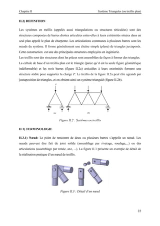 Chapitre II Système Triangules (ou treillis plan)
22
II.2) DEFINITION
Les systèmes en treillis (appelés aussi triangulations ou structures réticulées) sont des
structures composées de barres droites articulées entre-elles à leurs extrémités situées dans un
seul plan appelé le plan de charpente. Les articulations communes à plusieurs barres sont les
nœuds du système. Il forme généralement une chaîne simple (plane) de triangles juxtaposés.
Cette construction est une des principales structures employées en ingénierie.
Les treillis sont des structures dont les pièces sont assemblées de façon à former des triangles.
La cellule de base d’un treillis plan est le triangle (parce qu’il est la seule figure géométrique
indéformable) et les trois barres (figure II.2a) articulées à leurs extrémités forment une
structure stable pour supporter la charge P. Le treillis de la figure II.2a peut être agrandi par
juxtaposition de triangles, et on obtient ainsi un système triangulé (figure II.2b).
Figure II.2 : Systèmes en treillis
II.3) TERMINOLOGIE
II.3.1) Nœud: Le point de rencontre de deux ou plusieurs barres s’appelle un nœud. Les
nœuds peuvent être fait de joint solide (assemblage par rivetage, soudage,...) ou des
articulations (assemblage par rotule, axe, ...). La figure II.3 présente un exemple de détail de
la réalisation pratique d’un nœud de treillis.
Figure II.3 : Détail d’un nœud
P
(a) (b)
 