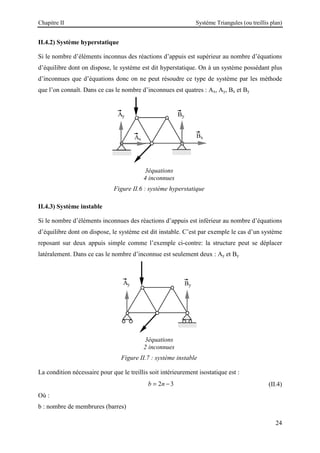 Chapitre II Système Triangules (ou treillis plan)
24
II.4.2) Système hyperstatique
Si le nombre d’éléments inconnus des réactions d’appuis est supérieur au nombre d’équations
d’équilibre dont on dispose, le système est dit hyperstatique. On à un système possédant plus
d’inconnues que d’équations donc on ne peut résoudre ce type de système par les méthode
que l’on connaît. Dans ce cas le nombre d’inconnues est quatres : Ax, Ay, Bx et By
3équations
4 inconnues
Figure II.6 : système hyperstatique
II.4.3) Système instable
Si le nombre d’éléments inconnues des réactions d’appuis est inférieur au nombre d’équations
d’équilibre dont on dispose, le système est dit instable. C’est par exemple le cas d’un système
reposant sur deux appuis simple comme l’exemple ci-contre: la structure peut se déplacer
latéralement. Dans ce cas le nombre d’inconnue est seulement deux : Ay et By
3équations
2 inconnues
Figure II.7 : système instable
La condition nécessaire pour que le treillis soit intérieurement isostatique est :
2 3
b n
= − (II.4)
Où :
b : nombre de membrures (barres)
 