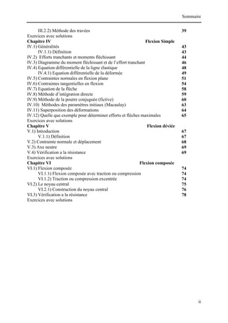 Sommaire
ii
III.2.2) Méthode des travées 39
Exercices avec solutions
Chapitre IV Flexion Simple
IV.1) Généralités 43
IV.1.1) Définition 43
IV.2) Efforts tranchants et moments fléchissant 44
IV.3) Diagramme du moment fléchissant et de l’effort tranchant 46
IV.4) Equation différentielle de la ligne élastique 48
IV.4.1) Equation différentielle de la déformée 49
IV.5) Contraintes normales en flexion plane 51
IV.6) Contraintes tangentielles en flexion 54
IV.7) Equation de la flèche 58
IV.8) Méthode d’intégration directe 59
IV.9) Méthode de la poutre conjuguée (fictive) 60
IV.10) Méthodes des paramètres initiaux (Macaulay) 63
IV.11) Superposition des déformations 64
IV.12) Quelle que exemple pour déterminer efforts et flèches maximales 65
Exercices avec solutions
Chapitre V Flexion déviée
V.1) Introduction 67
V.1.1) Définition 67
V.2) Contrainte normale et déplacement 68
V.3) Axe neutre 69
V.4) Vérification a la résistance 69
Exercices avec solutions
Chapitre VI Flexion composée
VI.1) Flexion composée 74
VI.1.1) Flexion composée avec traction ou compression 74
VI.1.2) Traction ou compression excentrée 74
VI.2) Le noyau central 75
VI.2.1) Construction du noyau central 76
VI.3) Vérification a la résistance 78
Exercices avec solutions
 