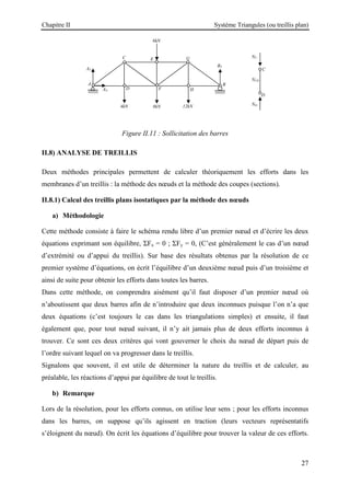 Chapitre II Système Triangules (ou treillis plan)
27
Figure II.11 : Sollicitation des barres
II.8) ANALYSE DE TREILLIS
Deux méthodes principales permettent de calculer théoriquement les efforts dans les
membranes d’un treillis : la méthode des nœuds et la méthode des coupes (sections).
II.8.1) Calcul des treillis plans isostatiques par la méthode des nœuds
a) Méthodologie
Cette méthode consiste à faire le schéma rendu libre d’un premier nœud et d’écrire les deux
équations exprimant son équilibre, ΣFx = 0 ; ΣFy = 0, (C’est généralement le cas d’un nœud
d’extrémité ou d’appui du treillis). Sur base des résultats obtenus par la résolution de ce
premier système d’équations, on écrit l’équilibre d’un deuxième nœud puis d’un troisième et
ainsi de suite pour obtenir les efforts dans toutes les barres.
Dans cette méthode, on comprendra aisément qu’il faut disposer d’un premier nœud où
n’aboutissent que deux barres afin de n’introduire que deux inconnues puisque l’on n’a que
deux équations (c’est toujours le cas dans les triangulations simples) et ensuite, il faut
également que, pour tout nœud suivant, il n’y ait jamais plus de deux efforts inconnus à
trouver. Ce sont ces deux critères qui vont gouverner le choix du nœud de départ puis de
l’ordre suivant lequel on va progresser dans le treillis.
Signalons que souvent, il est utile de déterminer la nature du treillis et de calculer, au
préalable, les réactions d’appui par équilibre de tout le treillis.
b) Remarque
Lors de la résolution, pour les efforts connus, on utilise leur sens ; pour les efforts inconnus
dans les barres, on suppose qu’ils agissent en traction (leurs vecteurs représentatifs
s’éloignent du nœud). On écrit les équations d’équilibre pour trouver la valeur de ces efforts.
6kN
8kN 12kN
4kN
G
E
C
H
F
D
AX
AY
A
BY
B
C
D
NC
ND
NCD
 