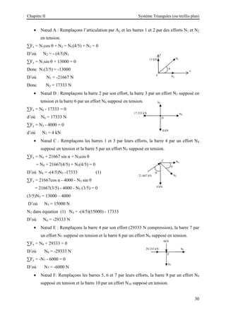 Chapitre II Système Triangules (ou treillis plan)
30
• Nœud A : Remplaçons l’articulation par Ay et les barres 1 et 2 par des efforts N1 et N2
en tension.
∑Fx = N1cos θ + N2 = N1(4/5) + N2 = 0
D’où N2 = - (4/5)N1
∑Fy = N1sin θ + 13000 = 0
Donc N1(3/5) = -13000
D’où N1 = -21667 N
Donc N2 = 17333 N
• Nœud D : Remplaçons la barre 2 par son effort, la barre 3 par un effort N3 supposé en
tension et la barre 6 par un effort N6 supposé en tension.
∑Fx = N6 - 17333 = 0
d’où N6 = 17333 N
∑Fy = N3 - 4000 = 0
d’où N3 = 4 kN
• Nœud C : Remplaçons les barres 1 et 3 par leurs efforts, la barre 4 par un effort N4
supposé en tension et la barre 5 par un effort N5 supposé en tension.
∑Fx = N4 + 21667 sin α + N5cos θ
= N4 + 21667(4/5) + N5(4/5) = 0
D’où N4 = -(4/5)N5 -17333 (1)
∑Fy = 21667cos α - 4000 - N5 sin θ
= 21667(3/5) - 4000 - N5 (3/5) = 0
(3/5)N5 = 13000 – 4000
D’où N5 = 15000 N
N5 dans équation (1) N4 = -(4/5)(15000) - 17333
D’où N4 = -29333 N
• Nœud E : Remplaçons la barre 4 par son effort (29333 N compression), la barre 7 par
un effort N7 supposé en tension et la barre 8 par un effort N8 supposé en tension.
∑Fx = N8 + 29333 = 0
D’où N8 = -29333 N
∑Fy = -N7 - 6000 = 0
D’où N7 = -6000 N
• Nœud F: Remplaçons les barres 5, 6 et 7 par leurs efforts, la barre 9 par un effort N9
supposé en tension et la barre 10 par un effort N10 supposé en tension.
4 kN
D
N3
N6
17.333 kN
E
6kN
N7
N8
29.333 kN
4 kN
C
21.667 kN
θ
N5
α
N4
A
N1
y
x
θ
N2
13 kN
 