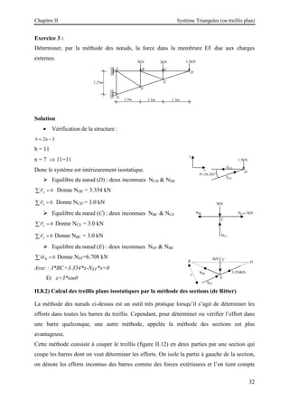 Chapitre II Système Triangules (ou treillis plan)
32
Exercice 3 :
Déterminer, par la méthode des nœuds, la force dans la membrure EF due aux charges
externes.
Solution
• Vérification de la structure :
2 3
b n
= −
b = 11
n = 7 ⇒ 11=11
Donc le système est intérieurement isostatique.
 Equilibre du nœud (D) : deux inconnues NCD  NDE
0
y
F =
∑ Donne NDE = 3.354 kN
0
x
F =
∑ Donne NCD = 3.0 kN
 Equilibre du nœud (C) : deux inconnues NBC  NCE
0
y
F =
∑ Donne NCE = 3.0 kN
0
x
F =
∑ Donne NBC = 3.0 kN
 Equilibre du nœud (E) : deux inconnues NEF  NBE
0
B
M =
∑ Donne NEF=6.708 kN
Avec : 3*BC+3.354*x-NEF*x=0
Et x=3*sinθ
II.8.2) Calcul des treillis plans isostatiques par la méthode des sections (de Ritter)
La méthode des nœuds ci-dessus est un outil très pratique lorsqu’il s’agit de déterminer les
efforts dans toutes les barres du treillis. Cependant, pour déterminer ou vérifier l’effort dans
une barre quelconque, une autre méthode, appelée la méthode des sections est plus
avantageuse.
Cette méthode consiste à couper le treillis (figure II.12) en deux parties par une section qui
coupe les barres dont on veut déterminer les efforts. On isole la partie à gauche de la section,
on dénote les efforts inconnus des barres comme des forces extérieures et l’on tient compte
D
1.5kN
y
x
NCD
NDE
θ=26.565°
C
A
2.25m
1.5m
B
3kN
1.5m 1.5m
D
E
F
G
3kN 1.5kN
C
3kN
NCE
NCD=3kN
NBC
E
D
B C
3kN
3.354kN
NBE
NEF
x
 