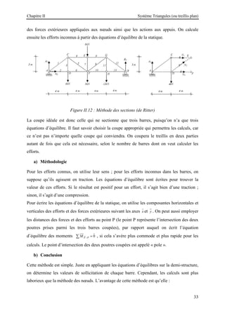 Chapitre II Système Triangules (ou treillis plan)
33
des forces extérieures appliquées aux nœuds ainsi que les actions aux appuis. On calcule
ensuite les efforts inconnus à partir des équations d’équilibre de la statique.
Figure II.12 : Méthode des sections (de Ritter)
La coupe idéale est donc celle qui ne sectionne que trois barres, puisqu’on n’a que trois
équations d’équilibre. Il faut savoir choisir la coupe appropriée qui permettra les calculs, car
ce n’est pas n’importe quelle coupe qui conviendra. On coupera le treillis en deux parties
autant de fois que cela est nécessaire, selon le nombre de barres dont on veut calculer les
efforts.
a) Méthodologie
Pour les efforts connus, on utilise leur sens ; pour les efforts inconnus dans les barres, on
suppose qu’ils agissent en traction. Les équations d’équilibre sont écrites pour trouver la
valeur de ces efforts. Si le résultat est positif pour un effort, il s’agit bien d’une traction ;
sinon, il s’agit d’une compression.
Pour écrire les équations d’équilibre de la statique, on utilise les composantes horizontales et
verticales des efforts et des forces extérieures suivant les axes x

et y


. On peut aussi employer
les distances des forces et des efforts au point P (le point P représente l’intersection des deux
poutres prises parmi les trois barres coupées), par rapport auquel on écrit l’équation
d’équilibre des moments / 0
F P
M =
∑ 



 
, si cela s’avère plus commode et plus rapide pour les
calculs. Le point d’intersection des deux poutres coupées est appelé « pole ».
b) Conclusion
Cette méthode est simple. Juste en appliquant les équations d’équilibres sur la demi-structure,
on détermine les valeurs de sollicitation de chaque barre. Cependant, les calculs sont plus
laborieux que la méthode des nœuds. L’avantage de cette méthode est qu’elle :
 