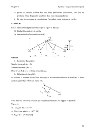Chapitre II Système Triangules (ou treillis plan)
34
 permet de calculer l’effort dans une barre particulière, directement, sans être au
préalable obligé de calculer les efforts dans plusieurs autres barres.
 De plus, les erreurs ne se cumulent pas. Cependant, on ne peut pas se vérifier.
Exercice 4 :
Soit le treillis articulé plan schématisé par la figure ci-dessous.
1) Etudier l’isostaticité du treillis.
2) Déterminer l’effort dans la barre DG.
Solution
1- Isostaticité du système
Nombre de nœuds: (n = 7)
Nombre de barres: (b = 11)
Donc b= 2n-3, d’où le système est isostatique.
2- Effort dans la barre DG.
En utilisant la méthode des section, on coupe au maximum trois barres de sorte que la barre
dont on recherche l’effort soit parmi elle.
Nous écrivons une seule équation qui est celle des moments par rapport au point B :
∑M/B = 0
⇒ - (NGD sin α)*3+2*3=0
⇒ NGD=2/sin α (avec α = 67°, 38’)
⇒ NGD= 2.17 kN (traction)
C
B
G
NGF
NCD
NGD
α
2 kN
3.6 m
A
1.8 m
3 m 3 m 3 m
3 kN
C
B
G
θ
2 kN
E
F
D
10 kN
θ
 