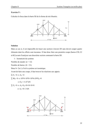 Chapitre II Système Triangules (ou treillis plan)
35
Exercice 5 :
Calculez la force dans la barre DJ de la ferme de toit illustrés.
Solution
Dans ce cas si, il est impossible de tracer une section à travers DJ sans devoir couper quatre
éléments dont les efforts sont inconnus. Il faut donc faire une première coupe (barres CD, CJ
et KJ) avant d’analyser une deuxième section contenant la barre DJ.
1- Isostaticité du système
Nombre de nœuds: (n = 12)
Nombre de barres: (b = 21)
Donc b= 2n-3, d’où le système est isostatique.
Avant de faire une coupe, il faut trouver les réactions aux appuis.
∑ Fx= 0 ⇒ Ax= 0
∑ MA= 0 ⇒ 10*4+10*8+10*6-24*Gy=0
⇒ Gy= 11.67 kN
∑ Fy= 0 ⇒ Ay+Gy-10-10-10=0
⇒ Ay=18 .3 kN
G
H
6 m
10kN
10kN
10kN
I
J
K
L
A
B
C
D
E
F
6 * 4m
G
H
6 m
10kN
10kN
10kN
I
J
K
L
A
B
C
D
E
F
6 * 4m
Ay
Ax
Gy
 
