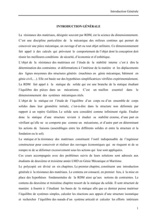 Introduction Générale
1
INTRODUCTION GÉNÉRALE
La résistance des matériaux, désignée souvent par RDM, est la science du dimensionnement.
C’est une discipline particulière de la mécanique des milieux continus qui permet de
concevoir une pièce mécanique, un ouvrage d’art ou tout objet utilitaire. Ce dimensionnement
fait appel à des calculs qui prévoient le comportement de l’objet dont la conception doit
réunir les meilleures conditions de sécurité, d’économie et d’esthétique.
L’objet de la résistance des matériaux est l’étude de la stabilité interne c’est à dire la
détermination des contraintes et déformations à l’intérieur de la matière et les déplacements
des lignes moyennes des structures générés (machines en génie mécanique, bâtiment en
génie civil,…). Elle est basée sur des hypothèses simplificatrices vérifiées expérimentalement.
La RDM fait appel à la statique du solide qui est une branche de la statique étudiant
l’équilibre des pièces dans un mécanisme. C’est un maillon essentiel dans le
dimensionnement des systèmes mécaniques réels.
L’objet de la statique est l’étude de l’équilibre d’un corps ou d’un ensemble de corps
solides dans leur géométrie initiale; c’est-à-dire dans la structure non déformée par
rapport à un repère Galiléen. Le solide sera considéré comme infiniment rigide. Etudier
donc la statique d’une structure revient à étudier sa stabilité externe, d’une part en
vérifiant qu’elle ne se comporte pas comme un mécanisme, et d’autre part en déterminant
les actions de liaisons (assemblages entre les différents solides et entre la structure et la
fondation ou le sol).
La statique et la résistance des matériaux constituent l’outil indispensable de l’ingénieur
constructeur pour concevoir et réaliser des ouvrages économiques qui ne risquent ni de se
rompre ni de se déformer excessivement sous les actions qui leur sont appliquées.
Ces cours accompagnés avec des problèmes suivis de leurs solutions sont adressés aux
étudiants de deuxième et troisième année LMD en Génie Mécanique et Maritime.
Le polycopié est divisé en six chapitres. Le premier chapitre, constituent une introduction
générale à la résistance des matériaux. Le contenu est consacré, en premier lieu, à la mise en
place des hypothèses fondamentales de la RDM ainsi qu’aux notions de contraintes. Le
contenu du deuxième et troisième chapitre ressort de la statique du solide. Il sont structuré de
manière à fournir à l’étudiant les bases de la statique afin que ce dernier puisse maitriser
l’équilibre de systèmes simples, calculer les réactions aux appuis d’une structure isostatique
et rechercher l’équilibre des nœuds d’un système articulé et calculer les efforts intérieurs
 