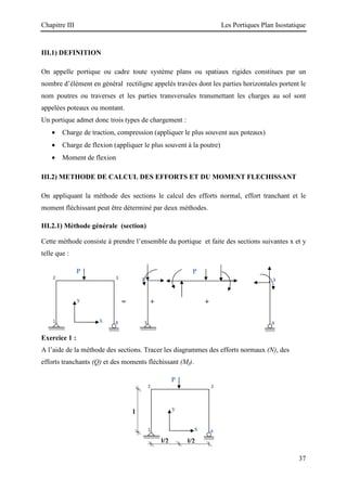 Chapitre III Les Portiques Plan Isostatique
37
III.1) DEFINITION
On appelle portique ou cadre toute système plans ou spatiaux rigides constitues par un
nombre d’élément en général rectiligne appelés travées dont les parties horizontales portent le
nom poutres ou traverses et les parties transversales transmettant les charges au sol sont
appelées poteaux ou montant.
Un portique admet donc trois types de chargement :
• Charge de traction, compression (appliquer le plus souvent aux poteaux)
• Charge de flexion (appliquer le plus souvent à la poutre)
• Moment de flexion
III.2) METHODE DE CALCUL DES EFFORTS ET DU MOMENT FLECHISSANT
On appliquant la méthode des sections le calcul des efforts normal, effort tranchant et le
moment fléchissant peut être déterminé par deux méthodes.
III.2.1) Méthode générale (section)
Cette méthode consiste à prendre l’ensemble du portique et faite des sections suivantes x et y
telle que :
= + +
Exercice 1 :
A l’aide de la méthode des sections. Tracer les diagrammes des efforts normaux (N), des
efforts tranchants (Q) et des moments fléchissant (Mf).
3
2
l/2
4
1
l
l/2
y
x
P
3
2
1 4
3
2
4
1
y
x
P P
 