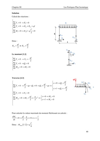 Chapitre III Les Portiques Plan Isostatique
40
Solution
Calcul des réactions :
1 2
2
1 2
0 0
0
0 0
2
x x
y y y
y
F R
F R R ql
l
M R l q

 = → =


= → + =


 = → − =


∑
∑
∑
Donc :
2
2
y
ql
R = et 1
2
y
ql
R =
Le montant [1.2]
( )
1
1
1
1
0
2
0 0
0 0
y
x
ql
F N
F Q
M M

= → = −



= → =


= → =



∑
∑
∑
Traverse [2.3]
( )
2
2 2
2
2
2
2
2
1
2
0
2
0 0
2 2
2
0 0
0 0
0
0
2 2
y
x
ql
x Q
ql ql
F qx Q Q qx
ql
x l Q
F N
x M
ql q
M M x x
x l M
 
= → =
 

= → − − = → = − ⇒
 
  = → = −
 


= → =


= → =

 = → = − ⇒ 
 = → =




∑
∑
∑
Pour calculer la valeur maximale du moment fléchissant on calcule :
2
0 0
2 2 2
dM ql q l
x x
dx
= → − = ⇒ =
Donc : ( )
2
max / 2
8
l
M l q
=
Ry2
Ry1
Rx
3
2
l
4
1
h
q
Rx
Ry1
Q1
N1
M1
2
q
ql/2
3
Q2
M2
N2
 