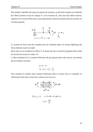 Chapitre IV Flexion Simple
45
Q Q
M M+dM
dx
m1
n1
m
n
A
P1
m
x
RA
Q
M
y
x
Pour étudier l’équilibre du tronçon de gauche de la poutre, on doit tenir compte non seulement
des efforts externes tel que les charges P1 et les réactions RA, mais aussi des efforts internes,
réparties sur la section droite (mn) et qui représentent l’action du tronçon droit de la poutre sur
le tronçon gauche.
Le système de forces peut être remplacé par une résultante égale à la somme algébrique des
forces données et par un couple.
Dans notre cas on remplace les efforts P2 et RB par une force verticale Q agissant dans le plan
de section (mn) et par un couple Mf.
L’effort tranchant Q et le moment fléchissant Mf qui agissent dans cette section, sont donnés
par les relations suivantes:
1
1
3
A
f A
Q R P
L
M R x P x
= −
 
= − −
 
 
Pour exprimer la relation entre moment flechissant dans la section (mn) on considére un
élément pris entre deux section très voisines (mn) et (m1n2) :
( )
/ 0 0
mn
M M dM M Qdx
∑ = ⇒ + − + =
dM
Q
dx
⇒ = −
 