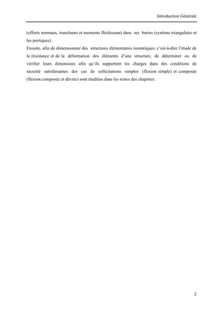 Introduction Générale
2
(efforts normaux, tranchants et moments fléchissant) dans ses barres (système triangulaire et
les portiques).
Ensuite, afin de dimensionner des structures élémentaires isostatiques; c’est-à-dire l’étude de
la résistance et de la déformation des éléments d’une structure, de déterminer ou de
vérifier leurs dimensions afin qu’ils supportent les charges dans des conditions de
sécurité satisfaisantes des cas de sollicitations simples (flexion simple) et composée
(flexion composée et déviée) sont étudiées dans les restes des chapitres.
 