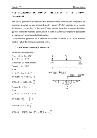 Chapitre IV Flexion Simple
46
IV.3) DIAGRAMME DU MOMENT FLECHISSANT ET DE L’EFFORT
TRANCHANT
Dans le cas général des poutres sollicitées transversalement dans un plan de symétrie, les
contraintes réparties sur une section de poutre équilibre l’effort tranchant et le moment
fléchissant en cette section. On détermine d’abord les contraintes dues au moment fléchissant
appelées contraintes normales de flexions et en suite les contraintes tangentielle (contraintes
de cisaillement) produites par l’effort tranchant.
La représentation graphique de la variation du moment fléchissant et de l’effort tranchant
simplifie l’étude des contraintes dans une poutre.
a) Cas d’une force concentré à mi-travée
Détermination des réactions :
/ 0 0.5
0 0.5
A B
A
M R P
F R P
∑ = ⇒ =
∑ = ⇒ =
Expressions des efforts internes :
Tronçon I : 0 / 2
x L
≤ ≤
0
N =
0,5 0 0,5
Q P Q P
− = ⇒ =
0,5 0 0,5
M Px M Px
− = ⇒ =
( )
0 0
M = et ( )
0,5
4
PL
M L =
Tronçon II : / 2
L x L
≤ ≤
0
N =
0,5 0 0,5
Q P P Q P
+ − = ⇒ = −
0,5 0
2
L
M Px P x
 
− + − =
 
 
0,5
2
L
M Px P x
 
⇒ = − −
 
 
( )
0 0
M = , ( ) 0
M L = et ( )
max 0,5
4
PL
M M L
= =
Q
M
0.25PL
L
A B
P
R RB
+
-
0.5P
0.5P
+
 