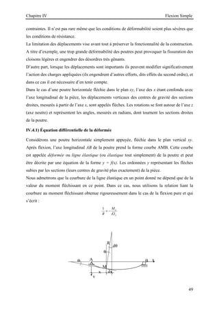 Chapitre IV Flexion Simple
49
R
θ
dθ
θ A B
M
dx
x
y
x
contraintes. Il n’est pas rare même que les conditions de déformabilité soient plus sévères que
les conditions de résistance.
La limitation des déplacements vise avant tout à préserver la fonctionnalité de la construction.
A titre d’exemple, une trop grande déformabilité des poutres peut provoquer la fissuration des
cloisons légères et engendrer des désordres très gênants.
D’autre part, lorsque les déplacements sont importants ils peuvent modifier significativement
l’action des charges appliquées (ils engendrent d’autres efforts, dits effets du second ordre), et
dans ce cas il est nécessaire d’en tenir compte.
Dans le cas d’une poutre horizontale fléchie dans le plan xy, l’axe des x étant confondu avec
l’axe longitudinal de la pièce, les déplacements verticaux des centres de gravité des sections
droites, mesurés à partir de l’axe x, sont appelés flèches. Les rotations se font autour de l’axe z
(axe neutre) et représentent les angles, mesurés en radians, dont tournent les sections droites
de la poutre.
IV.4.1) Équation différentielle de la déformée
Considérons une poutre horizontale simplement appuyée, fléchie dans le plan vertical xy.
Après flexion, l’axe longitudinal AB de la poutre prend la forme courbe AMB. Cette courbe
est appelée déformée ou ligne élastique (ou élastique tout simplement) de la poutre et peut
être décrite par une équation de la forme y = f(x). Les ordonnées y représentant les flèches
subies par les sections (leurs centres de gravité plus exactement) de la pièce.
Nous admettrons que la courbure de la ligne élastique en un point donné ne dépend que de la
valeur du moment fléchissant en ce point. Dans ce cas, nous utilisons la relation liant la
courbure au moment fléchissant obtenue rigoureusement dans le cas de la flexion pure et qui
s’écrit :
1 z
z
M
R EI
= −
 