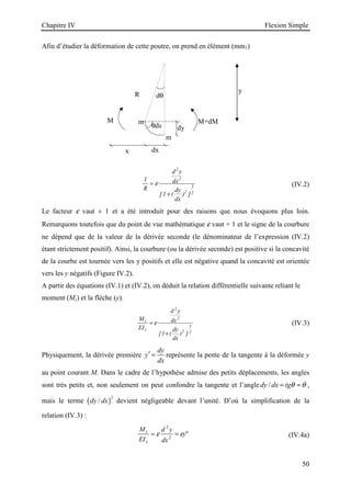 Chapitre IV Flexion Simple
50
R
θds
dθ
M
dx
x
y
M+dM
dy
m
m
Afin d’étudier la déformation de cette poutre, on prend en élément (mm1)
1
1
2
2
2
3
2
R
d y
dx
dy
dx
=
+
ε
[ ( ) ]
(IV.2)
Le facteur ε vaut ± 1 et a été introduit pour des raisons que nous évoquons plus loin.
Remarquons toutefois que du point de vue mathématique ε vaut + 1 et le signe de la courbure
ne dépend que de la valeur de la dérivée seconde (le dénominateur de l’expression (IV.2)
étant strictement positif). Ainsi, la courbure (ou la dérivée seconde) est positive si la concavité
de la courbe est tournée vers les y positifs et elle est négative quand la concavité est orientée
vers les y négatifs (Figure IV.2).
A partir des équations (IV.1) et (IV.2), on déduit la relation différentielle suivante reliant le
moment (Mz) et la flèche (y).
M
EI
d y
dx
dy
dx
z
z
=
+
ε
2
2
2
3
2
1
[ ( ) ]
(IV.3)
Physiquement, la dérivée première
dy
y
dx
′ = représente la pente de la tangente à la déformée y
au point courant M. Dans le cadre de l’hypothèse admise des petits déplacements, les angles
sont très petits et, non seulement on peut confondre la tangente et l’angle /
dy dx tgθ θ
= ≈ ,
mais le terme ( )
2
/
dy dx devient négligeable devant l’unité. D’où la simplification de la
relation (IV.3) :
M
EI
d y
dx
y
z
z
= =
ε ε
2
2
 (IV.4a)
 
