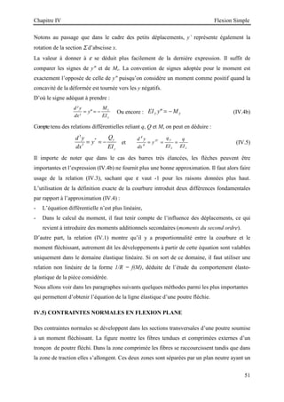 Chapitre IV Flexion Simple
51
Notons au passage que dans le cadre des petits déplacements, y’ représente également la
rotation de la section Σ d’abscisse x.
La valeur à donner à ε se déduit plus facilement de la dernière expression. Il suffit de
comparer les signes de y et de Mz. La convention de signes adoptée pour le moment est
exactement l’opposée de celle de y puisqu’on considère un moment comme positif quand la
concavité de la déformée est tournée vers les y négatifs.
D’où le signe adéquat à prendre :
d y
dx
y
M
EI
z
z
²
²

= = − Ou encore : EI y M
z z
 = − (IV.4b)
Compte tenu des relations différentielles reliant q, Q et M, on peut en déduire :
3
'''
3
y
z
Q
d y
y
dx EI
= = − et
d y
dx
y
q
EI
q
EI
IV y
z z
4
4
= = = (IV.5)
Il importe de noter que dans le cas des barres très élancées, les flèches peuvent être
importantes et l’expression (IV.4b) ne fournit plus une bonne approximation. Il faut alors faire
usage de la relation (IV.3), sachant que ε vaut -1 pour les raisons données plus haut.
L’utilisation de la définition exacte de la courbure introduit deux différences fondamentales
par rapport à l’approximation (IV.4) :
- L’équation différentielle n’est plus linéaire,
- Dans le calcul du moment, il faut tenir compte de l’influence des déplacements, ce qui
revient à introduire des moments additionnels secondaires (moments du second ordre).
D’autre part, la relation (IV.1) montre qu’il y a proportionnalité entre la courbure et le
moment fléchissant, autrement dit les développements à partir de cette équation sont valables
uniquement dans le domaine élastique linéaire. Si on sort de ce domaine, il faut utiliser une
relation non linéaire de la forme 1/R = f(M), déduite de l’étude du comportement élasto-
plastique de la pièce considérée.
Nous allons voir dans les paragraphes suivants quelques méthodes parmi les plus importantes
qui permettent d’obtenir l’équation de la ligne élastique d’une poutre fléchie.
IV.5) CONTRAINTES NORMALES EN FLEXION PLANE
Des contraintes normales se développent dans les sections transversales d’une poutre soumise
à un moment fléchissant. La figure montre les fibres tendues et comprimées externes d’un
tronçon de poutre fléchi. Dans la zone comprimée les fibres se raccourcissent tandis que dans
la zone de traction elles s’allongent. Ces deux zones sont séparées par un plan neutre ayant un
 