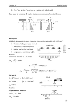 Chapitre IV Flexion Simple
53
q=40 kN/m
A B
2
Mmax
6cm
12cm
2- Cas d’une section n’ayant pas un axe de symétrie horizontal
Dans ce cas les contraintes de traction et de compression maximales sont différentes
Exercice 1 :
Vérifier la résistance de la poutre ci-dessous si la contrainte admissible [σ]=160 N/mm².
 Construire le diagramme des moments
 Déterminer la section dangereuse
 calculer la contrainte maximale
 compare cette contrainte avec [σ].
Solution
Le moment maximal est à mi-travée :
2
max 20
8
ql
M kNm
= =
3
4 2
60*120
860*10
12
z
I mm
= =
6
2 2
max max
max 4
2*10 *60
138,8 / 160 /
864*10
z
M y
N mm N mm
I
σ = = = 
Exercice 2:
4
2*106
Z
I mm
= , [ ] 2
80 /
N mm
σ− =
106
h mm
= , [ ] 2
120 /
N mm
σ+ =
60
G
y mm
=
Solution
Diagramme des moments
max 10
M kNm
+
⇒ =
max 20
M kNm
−
=
σmax-
σmax+
σmax-
σmax+
y+
y-
M0
M0
y-
y+
2
2 2
20kN
10kN/m
+
-
10kNm
-20kNm
 