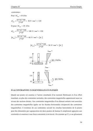 Chapitre IV Flexion Simple
54
-contraintes :
Pour max 10
M kNm
+
=
5
2
max 6
10*10 *60
30 / 120
2*10
N mm
σ +
= = 
Et pour max 20
M kNm
−
=
5
2
max 6
20*10 *100
100 / 120
2*10
N mm
σ +
= = 
[ ]
5
2
max 6
20*10 *60
60 /
2*10
N mm
σ σ
−
−
= = 
[ ]
5
2
max 6
10*10 *100
50 /
2*10
N mm
σ σ
−
−
= = 
IV.6) CONTRAINTES TANGENTIELLES EN FLEXION
Quand une poutre est soumise à l’action simultanée d’un moment fléchissant et d’un effort
tranchant, en plus des contraintes normales, des contraintes tangentielles apparaissent aussi au
niveau des sections droites. Aux contraintes tangentielles d’un élément unitaire sont associées
des contraintes tangentielles égales sur les facettes horizontales (réciprocité des contraintes
tangentielles). L’existence de ces contraintes suivant les couches horizontales de la poutre
peut être démontrée par superposition de deux poutres de hauteur h simplement appuyées aux
extrémités et soumises à une force concentrée à mi-travée. On constate qu’il y a un glissement
 