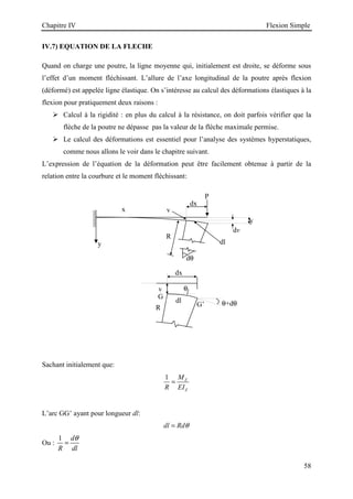 Chapitre IV Flexion Simple
58
IV.7) EQUATION DE LA FLECHE
Quand on charge une poutre, la ligne moyenne qui, initialement est droite, se déforme sous
l’effet d’un moment fléchissant. L’allure de l’axe longitudinal de la poutre après flexion
(déformé) est appelée ligne élastique. On s’intéresse au calcul des déformations élastiques à la
flexion pour pratiquement deux raisons :
 Calcul à la rigidité : en plus du calcul à la résistance, on doit parfois vérifier que la
flèche de la poutre ne dépasse pas la valeur de la flèche maximale permise.
 Le calcul des déformations est essentiel pour l’analyse des systèmes hyperstatiques,
comme nous allons le voir dans le chapitre suivant.
L’expression de l’équation de la déformation peut être facilement obtenue à partir de la
relation entre la courbure et le moment fléchissant:
Sachant initialement que:
1 Z
Z
M
R EI
=
L’arc GG’ ayant pour longueur dl:
dl Rdθ
=
Ou :
1 d
R dl
θ
=
y
x
R
dv
y
P
dx
dl
v
dθ
dx
dl
v
θ+dθ
G
G’
R
θ
 