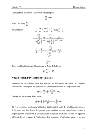 Chapitre IV Flexion Simple
59
La tangente de la courbure v au point x est défini par :
dv
tg
dx
θ
=
Donc: ( )
dy
arctg
dx
θ =
On peut écrire:
1
( )
d d dx d dy dx
arctg
R ds dx ds dx dx ds
θ θ
= = =
2 2
2 2
2 2 2 2
1 1
d y d y
dx dx
dx dx
ds
dy dy dx dy
dx dx
= =
+
   
+ +
   
   
2
2
2
3/2 2
2
1
1
d y
M d y
dx
R EI dx
dy
dx
= − =
 
 
+
 
 
 
 
 
≃
1
dy
dx
≪
Donc, on obtient finalement l’équation de la flèche de la forme:
2
2
d y
EI M
dx
= −
IV.8) METHODE D’INTEGRATION DIRECTE
L’équation de la déformée peut être obtenue par intégration successive de l’équation
différentielle. En intégrant une première fois on obtient l’équation de l’angle de rotation :
( )
( )
1
M x
dy
x dx C
dx EI
θ = = − +
∫
En intégrant une seconde fois il vient :
( )
( )
1 2
M x
y x dx C dx C
EI
 
= − + +
 
 
∫ ∫
Où C1 et C2 sont les constantes d’intégration à déterminer à partir des conditions aux limites.
Il faut noter que dans le cas des poutres ayant plusieurs tronçons dont chacun possède sa
propre équation du moment, il faut substituer l’expression de M dans chacune des équations
différentielles et procéder à l’intégration. Les constantes d’intégration dans ce cas sont
 