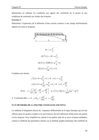 Chapitre IV Flexion Simple
60
A
B
L
y
θ
déterminées en utilisant les conditions aux appuis des extrémités de la poutre et aux
conditions de continuité aux limites des tronçons.
Exercice 3:
Déterminer l’expression de la déformée d’une console soumise à une charge uniformément
répartie sur toute sa longueur.
2
2
x
M q
= −
( )
2
2
x
EIy x M q
′′ = − =
( ) ( )
( )
3
1
4
1 2
6
24
x
EIy x EI x q C
x
EIy x q C x C
θ
′ = = +
= + +
Condition aux limites
( )
( )
3 3
1 1
4 4 4
2 2
0 0
6 6
0 0
24 6 8
L L
y L q C C q
L L qL
y L q q C C
′ = = + = ⇒ = −
= ⇒ − + = ⇒ =
D’où
4 3 4
1
24 6 8
qx qL qL
y x
EI
 
= − +
 
 
et ( ) ( ) ( )
3 3
1
6
y x x qx qL
EI
θ
′ = = −
A l’extrémité libre
3 4
max
0
6 8
qL qL
x et y
EI EI
θ
−
= ⇒ = =
IV.9) METHODE DE LA POUTRE CONJUGUEE (FICTIVE)
La méthode d’intégration directe de l’équation différentielle de la ligne élastique qui est très
efficace pour les poutres simples à un seul tronçon, devient laborieuse même pour une poutre
à trois tronçons. Pour simplifier les calculs il est parfois utile de se servir d’autres méthodes,
comme la méthode des paramètres initiaux ou la méthode grapho-analytique dite méthode de
 