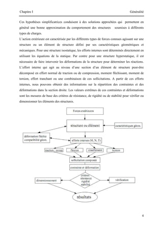 Chapitre I Généralité
4
Ces hypothèses simplificatrices conduisent à des solutions approchées qui permettent en
général une bonne approximation du comportement des structures soumises à différents
types de charges.
L’action extérieure est caractérisée par les différents types de forces connues agissant sur une
structure ou un élément de structure défini par ses caractéristiques géométriques et
mécaniques. Pour une structure isostatique, les efforts internes sont déterminés directement en
utilisant les équations de la statique. Par contre pour une structure hyperstatique, il est
nécessaire de faire intervenir les déformations de la structure pour déterminer les réactions.
L’effort interne qui agit au niveau d’une section d’un élément de structure peut-être
décomposé en effort normal de traction ou de compression, moment fléchissant, moment de
torsion, effort tranchant ou une combinaison de ces sollicitations. A partir de ces efforts
internes, nous pouvons obtenir des informations sur la répartition des contraintes et des
déformations dans la section droite. Les valeurs extrêmes de ces contraintes et déformations
sont les mesures de base des critères de résistance, de rigidité ou de stabilité pour vérifier ou
dimensionner les éléments des structures.
 