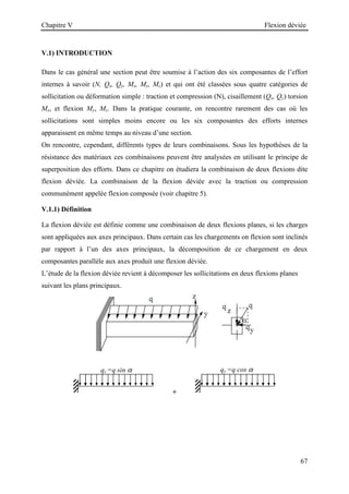 Chapitre V Flexion déviée
67
V.1) INTRODUCTION
Dans le cas général une section peut être soumise à l’action des six composantes de l’effort
internes à savoir (N, Qx, Qy, Mx, My, Mz) et qui ont été classées sous quatre catégories de
sollicitation ou déformation simple : traction et compression (N), cisaillement (Qx, Qy) torsion
Mx, et flexion My, Mz. Dans la pratique courante, on rencontre rarement des cas où les
sollicitations sont simples moins encore ou les six composantes des efforts internes
apparaissent en même temps au niveau d’une section.
On rencontre, cependant, différents types de leurs combinaisons. Sous les hypothèses de la
résistance des matériaux ces combinaisons peuvent être analysées en utilisant le principe de
superposition des efforts. Dans ce chapitre on étudiera la combinaison de deux flexions dite
flexion déviée. La combinaison de la flexion déviée avec la traction ou compression
communément appelée flexion composée (voir chapitre 5).
V.1.1) Définition
La flexion déviée est définie comme une combinaison de deux flexions planes, si les charges
sont appliquées aux axes principaux. Dans certain cas les chargements on flexion sont inclinés
par rapport à l’un des axes principaux, la décomposition de ce chargement en deux
composantes parallèle aux axes produit une flexion déviée.
L’étude de la flexion déviée revient à décomposer les sollicitations en deux flexions planes
suivant les plans principaux.
+
qy =q cos α
qz =q sin α
 