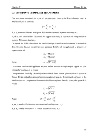 Chapitre V Flexion déviée
68
V.2) CONTRAINTE NORMALE ET DEPLACEMENT
Pour une action simultanée de My et Mz, les contraintes en un point de coordonnées y et z se
déterminent par la formule :
y z
y z
M M
z y
I I
σ = +
y
I et z
I moments d’inertie principaux de la section droite de la poutre suivant y et z.
My et Mz sont les moments fléchissant par rapport aux axes y et z qui sont les composantes du
moment fléchissant résultants.
Ce résultat est établi directement en considérant que la flexion déviée comme la somme de
deux flexions dirigées suivant les axes centraux d’inertie et en appliquant le principe de
superposition, où :
sin
cos
z
y
M M
M M
α
α
=
=
Donc : 2 2
z y
M M M
= +
Le moment résultant est appliquée au plan incliné suivant un angle α par rapport au plan
principal d’inertie zy de la poutre.
Le déplacement vertical y (la flèche) et la rotation θ d’une section quelconque de la poutre en
flexion déviée sont définis comme les sommes géométrique des déplacements verticaux et des
rotations due aux composantes du moment fléchissant agissant dans les plans principaux de la
poutre.
2 2
zy z y
y y y
= +
2 2
zy z y
θ θ θ
= +
Avec : z
dy
dz
θ = et y
dy
dy
θ =
z
y et y
y sont les déplacement verticaux dans les directions z et y.
z
θ et y
θ sont les rotations de la section autour des axes z et y.
 