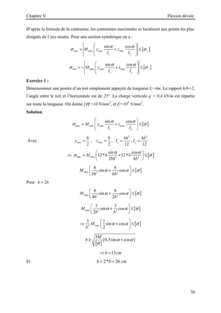 Chapitre V Flexion déviée
70
D’après la formule de la contrainte, les contraintes maximales se localisent aux points les plus
éloignés de l’axe neutre. Pour une section symétrique on a :
[ ]
max max max
sin cos
amx
z y
M y z
I I
α α
σ σ+
 
= + ≤
 
 
 
[ ]
min max max
sin cos
amx
z y
M y z
I I
α α
σ σ−
 
= − + ≤
 
 
 
Exercice 1 :
Dimensionner une poutre d’un toit simplement appuyée de longueur L=4m. Le rapport h/b=2,
l’angle entre le toit et l’horizontale est de 25°. La charge verticale q = 0,4 kN/m est répartie
sur toute la longueur. On donne [σ]=10 N/mm2
, et E=104
N/mm2
.
Solution
[ ]
max max max
sin cos
amx
z y
M y z
I I
α α
σ σ
 
= + ≤
 
 
 
Avec :
2
amx
h
y = , max
2
b
z = ,
3
12
z
bh
I = ,
3
12
y
hb
I =
[ ]
max max 3 3
sin cos
12* 12*
2
M h b
bh hb
α α
σ σ
 
⇒ = + ≤
 
 
[ ]
max 2 2
6 6
sin cos
M
bh hb
α α σ
 
+ ≤
 
 
Pour 2
h b
=
[ ]
max 3 3
6 6
sin cos
4 2
M
b b
α α σ
 
+ ≤
 
 
[ ]
max 3 3
3 3
sin cos
2
M
b b
α α σ
 
+ ≤
 
 
[ ]
max
3
3 1
sin cos
2
M
b
α α σ
 
⇒ + ≤
 
 
[ ]
( )
3
3
0,5sin cos
M
b α α
σ
≥ +
13
b cm
⇒ =
Et 2* 26
h b cm
= =
 