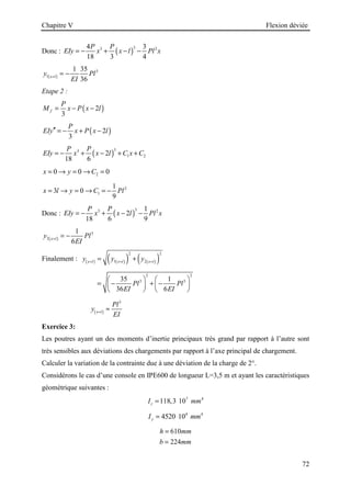 Chapitre V Flexion déviée
72
Donc : ( )
3
3 2
4 3
18 3 4
P P
EIy x x l Pl x
= − + − −
( )
3
1
1 35
36
x l
y Pl
EI
=
= −
Etape 2 :
( )
2
3
f
P
M x P x l
= − −
( )
2
3
P
EIy x P x l
′′ = − + −
( )
3
3
1 2
2
18 6
P P
EIy x x l C x C
= − + − + +
2
0 0 0
x y C
= → = → =
2
1
1
3 0
9
x l y C Pl
= → = → = −
Donc : ( )
3
3 2
1
2
18 6 9
P P
EIy x x l Pl x
= − + − −
( )
3
2
1
6
x l
y Pl
EI
=
= −
Finalement : ( ) ( )
( ) ( )
( )
2 2
1 2
x l x l x l
y y y
= = =
= +
2 2
3 3
35 1
36 6
Pl Pl
EI EI
   
= − + −
   
   
( )
3
x l
Pl
y
EI
=
≈
Exercice 3:
Les poutres ayant un des moments d’inertie principaux très grand par rapport à l’autre sont
très sensibles aux déviations des chargements par rapport à l’axe principal de chargement.
Calculer la variation de la contrainte due à une déviation de la charge de 2°.
Considérons le cas d’une console en IPE600 de longueur L=3,5 m et ayant les caractéristiques
géométrique suivantes :
7 4
118,3 10
z
I mm
=
4 4
4520 10
y
I mm
=
610
224
h mm
b mm
=
=
 