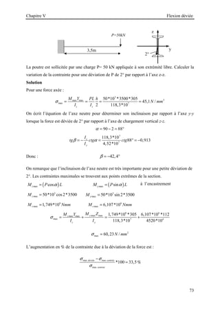 Chapitre V Flexion déviée
73
La poutre est sollicitée par une charge P= 50 kN appliquée à son extrémité libre. Calculer la
variation de la contrainte pour une déviation de P de 2° par rapport à l’axe z-z.
Solution
Pour une force axée :
3
2
max max
max 7
50*10 *3500*305
45,1 /
2 118,3*10
z z
M Y PL h
N mm
I I
σ = = = =
On écrit l’équation de l’axe neutre pour déterminer son inclinaison par rapport à l’axe y-y
lorsque la force est déviée de 2° par rapport à l’axe de chargement vertical z-z.
90 2 88
α = − = °
7
7
118,3*10
88 0,913
4,52*10
z
y
I
tg ctg ctg
I
β α
= − = ° = −
Donc : 42,4
β = − °
On remarque que l’inclinaison de l’axe neutre est très importante pour une petite déviation de
2°. Les contraintes maximales se trouvent aux points extrêmes de la section.
( )
max cos
z
M P L
α
= ( )
max sin
y
M P L
α
= à l’encastrement
3
max 50*10 cos2*3500
z
M = 3
max 50*10 sin 2*3500
y
M =
8
max 1,749*10
z
M Nmm
= 6
max 6,107*10
z
M Nmm
=
8 6
max max
max max
max 7 4
1,749*10 *305 6,107*10 *112
118,3*10 4520*10
y
z
z y
M Z
M Y
I I
σ = + = +
2
max 60,23 /
N mm
σ =
L’augmentation en % de la contrainte due à la déviation de la force est :
max max
max
*100 33,5
deviée centrée
centrée
σ σ
σ
−
= %
3,5m
P=50kN
2°
y
z
 