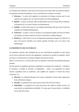 Chapitre I Généralité
5
La résistance des matériaux a donc pour but d’assurer qu’on utilise dans une structure donnée,
une quantité minimale de matériaux, tout en satisfaisant aux exigences suivantes:
1- Résistance : La pièce doit supporter et transmettre les charges externes qui lui sont
imposées, (la capacité qu’a un corps de résister aux forces appliquées).
2- Rigidité : La pièce ne doit pas subir de déformation excessive lorsqu’elle est sollicitée,
(la propriété qu’a un corps à résister aux déformations).
3- Stabilité : La pièce doit conserver son intégrité géométrique afin que soient évitées des
conditions d’instabilité (flambement).
4- Endurance : La pièce, si elle est soumise à un chargement répété, doit pouvoir tolérer
sans rupture un certain nombre de cycles de sollicitation variable (fatigue).
5- Résiliences : Enfin, dans le cas où un chargement dynamique (impact) est à prévoir, la
pièce doit pouvoir absorber une certaine quantité d’énergie sans s’en trouver trop
endommagée.
I.2) PROPRIETES DES MATERIAUX
Les matériaux résistent, dans la plupart des cas, aux sollicitations auxquelles ils sont soumis
car les forces extérieures qui leur sont appliquées, constituent un système en équilibre. Parmi
ces forces, il ne faut noter les réactions d’appuis ainsi que les liaisons.
Mais ce n’est pas tout, c’est aussi parce que ces matériaux sont doués de propriétés physiques
données.
On note parmi les propriétés physiques importantes en résistance des matériaux : l’élasticité,
la résistance, la rigidité, la ductilité, la malléabilité, ... Grâce à ces propriétés, les efforts
internes engendrées dans les matériaux, sont capables de s’opposer à l’action des forces
extérieures, où :
1- Élasticité : La propriété physique d’un corps à reprendre sa forme après suppression
de la sollicitation (charge).
2- Ductilité : La propriété d’un corps à pouvoir être étiré en fils très mince.
3- Malléabilité : La propriété d’un corps de pouvoir être réduit en feuilles minces. Un
corps ductile est généralement malléable. Un corps qui n’est pas ductile, ni malléable
est un corps dit cassant.
 