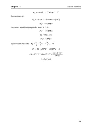 Chapitre VI Flexion composée
84
50 3,75* 1,0417*
p p p
xx Y Z
σ = − − +
Contrainte en A :
( )
50 3,75*40 1,0417* 60
A
xx
σ = − − + −
262,5
A
xx Mpa
σ = −
Les calculs sont identiques pour les points B, C, D :
137,5
B
xx Mpa
σ = −
162,5
C
xx Mpa
σ =
37,5
D
xx Mpa
σ =
Equation de l’axe neutre : 0
p p p
x Z Y
xx
Z Y
N M M
Y Z
A I I
σ = − + =
50 3,75* 1,0417* 0
p p p
xx Y Z
σ = − − + =
500 3,75
50 3,75* 1,0417*
1,0417
p
p p Y
Y Z
+
− − + =
3,6 48
Z Y
= +
 