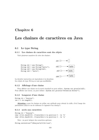 Chapitre 6

Les chaˆ
       ınes de caract`res en Java
                     e

6.1     Le type String
6.1.1    Les chaˆ
                ınes de caract`res sont des objets
                              e
   Voici plusieurs mani`res de cr´er des chaˆ
                       e         e          ınes :


                                                         ch1

        String   ch1   =   new String();
        String   ch2   =   new String("hello");          ch2                hello
        String   ch3   =   new String(ch2);
        String   ch4   =   "hello";                       ch3              hello

                                                         ch4                hello
La derni`re instruction est ´quivalente ` la deuxi`me.
        e                   e           a         e
Les objets de type String ne sont pas modiﬁables

6.1.2    Aﬃchage d’une chaˆ
                          ıne
   Pour aﬃcher une chaˆ sur la sortie standard on peut utiliser : System.out.println(ch2);
                       ıne
Pour aﬃcher une erreur, on peut utiliser : System.err.println("Attention Erreur");

6.1.3    Longueur d’une chaˆ
                           ıne
String ch = "bonjour";
int l = ch.length();
   Attention : pour les chaˆ  ınes on utilise une m´thode pour obtenir la taille, d’o` l’usage des
                                                     e                               u
parenth`ses (dans le cas de tableaux il s’agissait d’un champ !).
       e

6.1.4    acc`s aux caract`res
            e            e
String ch = "bonjour";
char c1=ch.charAt(0); //caract`re ` la position 0 : le ’b’
                              e   a
char c2=ch.charAt(2); //caract`re ` la position 2 : le ’n’
                              e   a
   Note : on peut int´grer des caract`res sp´ciaux
                     e               e      e
String salutation="tBonjourntt` tous";
                                  a

                                               103
 