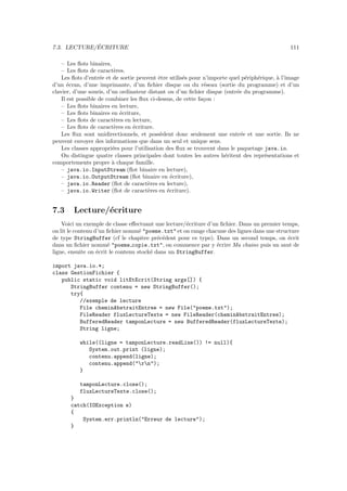 ´
7.3. LECTURE/ECRITURE                                                                           111

    – Les ﬂots binaires,
    – Les ﬂots de caract`res.
                          e
    Les ﬂots d’entr´e et de sortie peuvent ˆtre utilis´s pour n’importe quel p´riph´rique, ` l’image
                    e                       e         e                        e   e       a
d’un ´cran, d’une imprimante, d’un ﬁchier disque ou du r´seau (sortie du programme) et d’un
       e                                                      e
clavier, d’une souris, d’un ordinateur distant ou d’un ﬁchier disque (entr´e du programme).
                                                                           e
    Il est possible de combiner les ﬂux ci-dessus, de cette fa¸on :
                                                              c
    – Les ﬂots binaires en lecture,
    – Les ﬂots binaires en ´criture,
                            e
    – Les ﬂots de caract`res en lecture,
                          e
    – Les ﬂots de caract`res en ´criture.
                          e      e
    Les ﬂux sont unidirectionnels, et poss`dent donc seulement une entr´e et une sortie. Ils ne
                                             e                               e
peuvent envoyer des informations que dans un seul et unique sens.
    Les classes appropri´es pour l’utilisation des ﬂux se trouvent dans le paquetage java.io.
                         e
    On distingue quatre classes principales dont toutes les autres h´ritent des repr´sentations et
                                                                      e               e
comportements propre ` chaque famille.
                         a
    – java.io.InputStream (ﬂot binaire en lecture),
    – java.io.OutputStream (ﬂot binaire en ´criture),
                                                 e
    – java.io.Reader (ﬂot de caract`res en lecture),
                                        e
    – java.io.Writer (ﬂot de caract`res en ´criture).
                                        e      e


7.3     Lecture/´criture
                e
    Voici un exemple de classe eﬀectuant une lecture/´criture d’un ﬁchier. Dans un premier temps,
                                                     e
on lit le contenu d’un ﬁchier nomm´ "poeme.txt" et on range chacune des lignes dans une structure
                                    e
de type StringBuffer (cf le chapitre pr´c´dent pour ce type). Dans un second temps, on ´crit
                                           e e                                               e
dans un ﬁchier nomm´ "poeme copie.txt", on commence par y ´crire Ma chaine puis un saut de
                       e                                         e
ligne, ensuite on ´crit le contenu stock´ dans un StringBuffer.
                   e                    e

import java.io.*;
class GestionFichier {
   public static void litEtEcrit(String args[]) {
      StringBuffer contenu = new StringBuffer();
      try{
         //exemple de lecture
         File cheminAbstraitEntree = new File("poeme.txt");
         FileReader fluxLectureTexte = new FileReader(cheminAbstraitEntree);
         BufferedReader tamponLecture = new BufferedReader(fluxLectureTexte);
         String ligne;

           while((ligne = tamponLecture.readLine()) != null){
              System.out.print (ligne);
              contenu.append(ligne);
              contenu.append("rn");
           }

           tamponLecture.close();
           fluxLectureTexte.close();
       }
       catch(IOException e)
       {
           System.err.println("Erreur de lecture");
       }
 