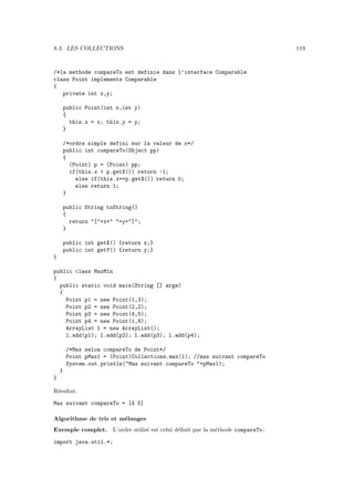 8.3. LES COLLECTIONS                                                           119


/*la methode compareTo est definie dans l’interface Comparable
class Point implements Comparable
{
   private int x,y;

        public Point(int x,int y)
        {
          this.x = x; this.y = y;
        }

        /*ordre simple defini sur la valeur de x*/
        public int compareTo(Object pp)
        {
          (Point) p = (Point) pp;
          if(this.x < p.getX()) return -1;
            else if(this.x==p.getX()) return 0;
            else return 1;
        }

        public String toString()
        {
          return "["+x+" "+y+"]";
        }

        public int getX() {return x;}
        public int getY() {return y;}
}

public class MaxMin
{
  public static void main(String [] args)
  {
    Point p1 = new Point(1,3);
    Point p2 = new Point(2,2);
    Point p3 = new Point(4,5);
    Point p4 = new Point(1,8);
    ArrayList l = new ArrayList();
    l.add(p1); l.add(p2); l.add(p3); l.add(p4);

        /*Max selon compareTo de Point*/
        Point pMax1 = (Point)Collections.max(l); //max suivant compareTo
        System.out.println("Max suivant compareTo "+pMax1);
    }
}

R´sultat.
 e

Max suivant compareTo = [4 5]

Algorithme de tris et m´langes
                       e
Exemple complet. L’ordre utilis´ est celui d´ﬁnit par la m´thode compareTo ;
                               e            e             e

import java.util.*;
 