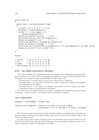 120                                                                      ´ ´
                                                    CHAPITRE 8. QUELQUES ELEMENTS DE L’API


public class Tri
{
  public static void main(String [] args)
  {
    int nb[] = {4, 9, 2, 3, 8, 1, 3, 5};
    ArrayList t = new ArralyList();
    for(int i = 0; i<nb.length; i++)
      t.add(new Integer(nb[i]));
    System.out.println("t initial     = "+t);
    Collections.sort(t); //tri des ´lements de t
                                   e
    System.out.println("t trie        = "+t);
    Collections.shuffle(t); //melange des ´lements de t
                                          e
    System.out.println("t melange     = "+t);
    Collections.sort(t,Collections.reverseOrder()); //tri des ´lements de t en ordre inverse
                                                              e
    System.out.println("t trie inverse= "+t);
  }
}

R´sultat.
 e

t   initial     =   [4,   9,   2,   3,   8,   1,   3,   5]
t   trie        =   [1,   2,   3,   3,   4,   5,   8,   9]
t   melage      =   [9,   2,   1,   4,   3,   5,   3,   8]
t   trie inverse=   [9,   8,   5,   4,   3,   3,   3,   1]


8.3.5       Les tables associatives (HashMap)
    Une table associative (ou de hachage) permet de conserver une information association deux
parties nomm´es cl´ et valeur. Elle est principalement destin´e ` retrouver la valeur associ´e ` une
               e    e                                         e a                           e a
cl´ donn´e. Les exemples les plus caract´ristiques de telles tables sont :
  e      e                                e
    – le dictionnaire : ` un mot (cl´) on associe une valeur qui est sa d´ﬁnition,
                        a            e                                   e
    – l’annuaire usuel : ` un nom (cl´) on associe une valeur comportant le num´ro de t´l´phone
                          a            e                                           e       ee
      et ´ventuellement une adresse,
         e
    – l’annuaire invers´ : ` un num´ro de t´l´phone (qui devient la cl´) on associe une valeur
                         e a           e       ee                          e
      comportant le nom et ´ventuellement une adresse.
                              e
    Ces tables sont tr`s utilis´es lorsque l’on souhaite manipuler des donn´es provenant de bases
                       e       e                                             e
de donn´es : on peut associer ` un enregistrement un ensemble de valeurs.
         e                      a


Ajout d’information

HashMap m = new HashMap(); //table vide
...
m.put("p",new Integer(3)); //ajoute ` la table m un nouvel element
                                    a
                           //associant la cl´ "p" (String) ` la valeur 3 (Integer)
                                            e              a


    Si la cl´ fournie ` put existe d´j`, la valeur associ´e remplacera l’ancienne (une cl´ donn´e ne
            e         a             ea                   e                               e     e
pouvant ﬁgurer qu’une seule fois dans la table). put fourni en retour soit l’ancienne valeur si la
cl´ existait d´j` soit null.
  e            ea
    Les cl´s et les valeurs doivent obligatoirement ˆtre des objets. Il n’est pas n´cessaire que les
           e                                          e                             e
cl´s soient de mˆme type, pas plus que les ´l´ments, ce sera cependant souvent le cas pour des
  e               e                             ee
raisons ´videntes de facilit´ d’exploitation de la table.
         e                   e
 