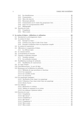 4                                                                                                  `
                                                                                     TABLE DES MATIERES

          2.8.1 Les identiﬁcateurs . . . . . . . . . . . . . . . . .     .   .   .   .   .   .   .   .   .   .   .   .   .   .   .   26
          2.8.2 Commentaires . . . . . . . . . . . . . . . . . . .       .   .   .   .   .   .   .   .   .   .   .   .   .   .   .   27
          2.8.3 Mots cl´s r´serv´s . . . . . . . . . . . . . . . . .
                         e e     e                                       .   .   .   .   .   .   .   .   .   .   .   .   .   .   .   27
          2.8.4 Remarques globales . . . . . . . . . . . . . . . .       .   .   .   .   .   .   .   .   .   .   .   .   .   .   .   27
          2.8.5 Commentaires sur le rendu d’un programme Java            .   .   .   .   .   .   .   .   .   .   .   .   .   .   .   27
          2.8.6 Liens sur la programmation JAVA . . . . . . . .          .   .   .   .   .   .   .   .   .   .   .   .   .   .   .   28
          2.8.7 Bibliographie . . . . . . . . . . . . . . . . . . . .    .   .   .   .   .   .   .   .   .   .   .   .   .   .   .   29
    2.9   Exercices de cours . . . . . . . . . . . . . . . . . . . . .   .   .   .   .   .   .   .   .   .   .   .   .   .   .   .   29
          2.9.1 Compilateur . . . . . . . . . . . . . . . . . . . .      .   .   .   .   .   .   .   .   .   .   .   .   .   .   .   29
          2.9.2 Mots crois´s . . . . . . . . . . . . . . . . . . . . .
                           e                                             .   .   .   .   .   .   .   .   .   .   .   .   .   .   .   31

3 La notion d’objets : d´ﬁnition et utilisation
                           e                                                                                                         33
  3.1 Introduction au d´veloppement objets . . . . . . . . . . .
                         e                                                   .   .   .   .   .   .   .   .   .   .   .   .   .   .   33
  3.2 La notion de classe . . . . . . . . . . . . . . . . . . . . . .        .   .   .   .   .   .   .   .   .   .   .   .   .   .   36
       3.2.1 Exemple de classe : . . . . . . . . . . . . . . . . . .         .   .   .   .   .   .   .   .   .   .   .   .   .   .   36
       3.2.2 Cr´ation d’un objet ` l’aide d’une classe . . . . . .
                  e                  a                                       .   .   .   .   .   .   .   .   .   .   .   .   .   .   36
       3.2.3 Exemple d’utilisation dans un programme complet                 .   .   .   .   .   .   .   .   .   .   .   .   .   .   37
  3.3 La notion de constructeur . . . . . . . . . . . . . . . . . .          .   .   .   .   .   .   .   .   .   .   .   .   .   .   38
  3.4 Aﬀectation et comparaison d’objets . . . . . . . . . . . . .           .   .   .   .   .   .   .   .   .   .   .   .   .   .   40
       3.4.1 La r´f´rence null . . . . . . . . . . . . . . . . . . .
                    ee                                                       .   .   .   .   .   .   .   .   .   .   .   .   .   .   40
  3.5 Le ramasse-miettes . . . . . . . . . . . . . . . . . . . . . .         .   .   .   .   .   .   .   .   .   .   .   .   .   .   41
  3.6 L’encapsulation de donn´es . . . . . . . . . . . . . . . . .
                                 e                                           .   .   .   .   .   .   .   .   .   .   .   .   .   .   41
  3.7 Champs et m´thodes statiques . . . . . . . . . . . . . . .
                      e                                                      .   .   .   .   .   .   .   .   .   .   .   .   .   .   43
       3.7.1 Variables statiques . . . . . . . . . . . . . . . . . .         .   .   .   .   .   .   .   .   .   .   .   .   .   .   43
       3.7.2 Les m´thodes statiques . . . . . . . . . . . . . . .
                      e                                                      .   .   .   .   .   .   .   .   .   .   .   .   .   .   45
  3.8 Surd´ﬁnition/surcharge de m´thodes . . . . . . . . . . . .
            e                          e                                     .   .   .   .   .   .   .   .   .   .   .   .   .   .   46
       3.8.1 Surd´ﬁnition de constructeurs . . . . . . . . . . . .
                    e                                                        .   .   .   .   .   .   .   .   .   .   .   .   .   .   47
  3.9 La copie d’objets . . . . . . . . . . . . . . . . . . . . . . .        .   .   .   .   .   .   .   .   .   .   .   .   .   .   48
  3.10 Autor´f´rencement : le mot cl´ this . . . . . . . . . . . .
              ee                        e                                    .   .   .   .   .   .   .   .   .   .   .   .   .   .   49
  3.11 Remarques sur la d´ﬁnition de m´thodes . . . . . . . . . .
                           e                 e                               .   .   .   .   .   .   .   .   .   .   .   .   .   .   51
       3.11.1 M´thodes de type proc´dures et fonctions . . . . .
                 e                       e                                   .   .   .   .   .   .   .   .   .   .   .   .   .   .   51
       3.11.2 Les arguments . . . . . . . . . . . . . . . . . . . .          .   .   .   .   .   .   .   .   .   .   .   .   .   .   51
       3.11.3 Les variables locales . . . . . . . . . . . . . . . . .        .   .   .   .   .   .   .   .   .   .   .   .   .   .   52
       3.11.4 La r´cursivit´ . . . . . . . . . . . . . . . . . . . . .
                    e       e                                                .   .   .   .   .   .   .   .   .   .   .   .   .   .   53
  3.12 Les paquetages (packages) . . . . . . . . . . . . . . . . . .         .   .   .   .   .   .   .   .   .   .   .   .   .   .   53
       3.12.1 Attribution d’une classe ` un paquetage . . . . . .
                                           a                                 .   .   .   .   .   .   .   .   .   .   .   .   .   .   53
       3.12.2 Utilisation d’une classe situ´e dans une paquetage
                                               e                             .   .   .   .   .   .   .   .   .   .   .   .   .   .   54
       3.12.3 Droits d’acc`s . . . . . . . . . . . . . . . . . . . . .
                           e                                                 .   .   .   .   .   .   .   .   .   .   .   .   .   .   55
  3.13 Les tableaux . . . . . . . . . . . . . . . . . . . . . . . . .        .   .   .   .   .   .   .   .   .   .   .   .   .   .   55
       3.13.1 D´claration et cr´ation . . . . . . . . . . . . . . . .
                 e               e                                           .   .   .   .   .   .   .   .   .   .   .   .   .   .   55
       3.13.2 Tableau en argument ou en retour . . . . . . . . .             .   .   .   .   .   .   .   .   .   .   .   .   .   .   58
       3.13.3 Les tableaux ` plusieurs indices . . . . . . . . . . .
                             a                                               .   .   .   .   .   .   .   .   .   .   .   .   .   .   59
  3.14 Exercices de cours . . . . . . . . . . . . . . . . . . . . . .        .   .   .   .   .   .   .   .   .   .   .   .   .   .   62
       3.14.1 Compilateur . . . . . . . . . . . . . . . . . . . . .          .   .   .   .   .   .   .   .   .   .   .   .   .   .   62
       3.14.2 Qui suis-je ? . . . . . . . . . . . . . . . . . . . . . .      .   .   .   .   .   .   .   .   .   .   .   .   .   .   63
       3.14.3 Compilateur 2 . . . . . . . . . . . . . . . . . . . .          .   .   .   .   .   .   .   .   .   .   .   .   .   .   64
       3.14.4 Qui suis-je ? . . . . . . . . . . . . . . . . . . . . . .      .   .   .   .   .   .   .   .   .   .   .   .   .   .   65
       3.14.5 Compilateur 3 . . . . . . . . . . . . . . . . . . . .          .   .   .   .   .   .   .   .   .   .   .   .   .   .   65
       3.14.6 Mots crois´s . . . . . . . . . . . . . . . . . . . . . .
                         e                                                   .   .   .   .   .   .   .   .   .   .   .   .   .   .   68
       3.14.7 Mots crois´s . . . . . . . . . . . . . . . . . . . . . .
                         e                                                   .   .   .   .   .   .   .   .   .   .   .   .   .   .   69
 