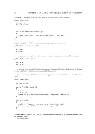 50                                                   ´
                   CHAPITRE 3. LA NOTION D’OBJETS : DEFINITION ET UTILISATION

Exemple : M´thode co¨ncide pour savoir si un point co¨
           e        ı                                ıncide avec un autre.
public class Point
{
  private int x,y;
  .
  .
  .
  public boolean coincide(Point pt)
  {
    return ((pt.getX() == this.x) && (pt.getY() == this.y));
  }
}

Autre exemple :      Voici le constructeur classique que nous avons ´crit :
                                                                    e
public Point(int abs,int ord)
{
  x = abs;
  y = ord;
}
Ce constructeur peut se r´-´crire de la mani`re suivante en utilisant un auto-r´f´rencement :
                         ee                 e                                  ee
public Point(int x,int y)
{
  this.x = x;
  this.y = y;
}
    Le mot cl´ this permet d’employer des noms d’arguments identiques ` des noms de champs
             e                                                        a
(ce qui peut ´viter l’utilisation de nouveaux identiﬁcateurs).
             e

    Il est ´galement possible de s’en servir pour appeler un autre constructeur au sein de la mˆme
           e                                                                                   e
classe.
public class Point
{
  private int x,y;

     public Point(int x,int y)
     {
       this.x = x;
       this.y = y;
       System.out.println("Constructeur avec 2 arguments "+x+" et "+y);
     }

     public Point()
     {
       this(0,0); //appel du constructeur precedent Point(0,0)
       System.out.println("Constructeur sans argument");
     }

}
ATTENTION : l’appel de this(0,0) doit obligatoirement ˆtre la premi`re instruction
                                                      e            e
du constructeur.
   Les instructions :
 