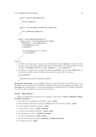 3.14. EXERCICES DE COURS                                                                          63

         public boolean getCanRecord()
         {
           return canRecord;
         }

         public void setCanRecord(boolean canRecord)
         {
           this.canRecord=canRecord;
         }
     }

     public class DVDPlayerTestDrive{
       public static void main(String [] args){
         DVDPlayer d = new DVDPlayer();
         d.setCanRecord(true);
         d.playDVD();

             if(d.getCanRecord() == true){
               d.recordDVD();
             }
         }
     }
R´ponses :
 e
  1. Le ﬁchier ne compile pas, il manque la cr´ation d’une instance TapeDeck, il faut donc cr´er
                                                e                                             e
     un objet. Pour cela il faut rajouter juste apr`s la d´claration de la m´thode main, et avant
                                                   e      e                 e
     la ligne t.setCanRecord(true); la ligne TapeDeck t = new TapeDeck();
  2. Le ﬁchier ne compile pas, il manque la m´thode playDVD() dans la classe DVDPlayer, on
                                                e
     pourra par exemple rajouter les lignes suivantes juste avant la ﬁn de la classe :
     void playDVD()
     {
       System.out.println("lecture du DVD");
     }
Remarque importante : pour simpliﬁer l’exercice et pouvoir le faire d`s le d´but, il n’y a pas
                                                                             e     e
de droits d’acc`s indiqu´s pour les variables d’instances, elles sont donc publiques par d´faut. Ceci
               e        e                                                                 e
n’est pas une bonne pratique : il vaut mieux d´clarer les variables priv´es et utiliser l’encapsula-
                                                  e                        e
tion. A vous donc d’am´liorer la correction de l’exercice !
                        e

3.14.2       Qui suis-je ?
  Associer ` chaque ligne ci-dessous un ou plusieurs mots parmi : Classe, M´thode, Objet,
           a                                                               e
Variable d’instance.
  1. Je r´sulte de la compilation d’un ﬁchier .java : classe
         e
  2. Mes variables d’instances peuvent ˆtre diﬀ´rentes de celles de mes copains : objet
                                       e       e
  3. Je me comporte comme un patron : classe
  4. J’aime faire des choses : objet, m´thode
                                       e
  5. Je peux avoir plusieurs m´thodes : classe, objet
                              e
  6. Je repr´sente un “´tat” : variable d’instance
            e          e
  7. J’ai des comportements : objet, classe
  8. On me trouve dans des objets : m´thode, variable d’instance
                                     e
  9. Je r´side sur le tas : objet
         e
 