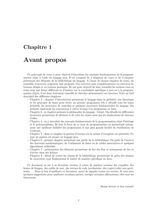Chapitre 1

Avant propos

    Ce polycopi´ de cours a pour objectif d’introduire les concepts fondamentaux de la program-
                   e
mation objet ` l’aide du langage java. Il est compos´ de 4 chapitres de cours et de 3 chapitre
                 a                                      e
pr´sentant des ´l´ments de la biblioth`que du langage. A l’issue de chaque chapitre de cours, un
  e                ee                   e
ensemble d’exercices originaux sont propos´s. Ces exercices sont compl´mentaires au exercices de
                                             e                             e
travaux dirig´s et au travaux pratiques. Ils ont pour objectif de faire travailler les notions vues en
               e
cours sous une forme diﬀ´rente et d’insister sur le vocabulaire sp´ciﬁque ` java ou ` la program-
                           e                                         e        a          a
mation objets, il est donc fortement conseill´ de chercher s´rieusement ces exercices. Voici un bref
                                              e              e
descriptif des diﬀ´rents chapitres :
                     e
    – Chapitre 2 : chapitre d’introduction pr´sentant le langage dans sa globalit´, son historique
                                                e                                     e
      et les principes de bases pour ´crire un premier programme. On y d´taille tous les types
                                       e                                        e
      primitifs, les structures de contrˆles et quelques structures fondamentales du langage. On
                                         o
      pr´sente ´galement les conventions ` suivre lorsque l’on programme en Java.
         e        e                        a
    – Chapitre 3 : ce chapitre pr´sente la philosophie du langage : l’objet. On d´taille les diﬀ´rentes
                                 e                                                e             e
      structures permettant de d´clarer et de cr´er les objets ainsi que les implications de chacune
                                  e               e
      d’elles.
    – Chapitre 4 : on y introduit des concepts fondamentaux de la programmation objet l’h´ritagee
      et le polymorphisme. Ils font la force de ce type de programmation en permettant notam-
      ment une meilleure lisibilit´ des programmes et une plus grande facilit´ de r´utilisation de
                                   e                                             e       e
      l’existant.
    – Chapitre 5 : dans ce chapitre la gestion d’erreurs via la notion d’exception est pr´sent´e. Ce
                                                                                            e    e
      type de gestion est propre au langage java.
    – Chapitre 6 : premier chapitre pr´sentant une partie de la biblioth`que. On parle de l’acc`s `
                                       e                                   e                       e a
      des fonctions math´matiques, de l’utilisation de listes ou de tables associatives et quelques
                           e
      algorithmes utilisables.
    – Chapitre 7 : pr´sentation des ´l´ments permettant de lire des ﬂux et notamment de lire et
                        e            ee
      d’´crire dans des ﬁchiers.
         e
    – Chapitre 8 : d´tail de toutes les classes de la biblioth`que permettant de g´rer des chaˆ
                       e                                       e                       e           ınes
      de caract`res, type fondamental et traiter de mani`re sp´ciﬁque en Java.
                  e                                        e     e

   Ce document en est ` sa deuxi`me version, il existe de mani`re certaine des coquilles, des
                            a         e                              e
fautes de frappes, des oublis de mot, des erreurs de code involontaire, des copier/coller non perti-
nents, . . . Dans le but d’am´liorer ce document, merci de signaler toutes ces erreurs. Si vous avez
                              e
quelques suggestions pour am´liorer certaines parties, corriger certaines aﬃrmations, elles sont les
                                e
bienvenues.


                                                                        Bonne lecture et bon travail !




                                                  7
 