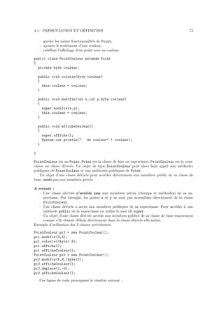 ´              ´
4.1. PRESENTATION ET DEFINITION                                                              73

    – garder les mˆme fonctionnalit´s de Point,
                   e                e
    – ajouter le traitement d’une couleur,
    – red´ﬁnir l’aﬃchage d’un point avec sa couleur.
         e

public class PointCouleur extends Point
{
  private byte couleur;

    public void colorie(byte couleur)
    {
      this.couleur = couleur;
    }

    public void modifie(int x,int y,byte couleur)
    {
      super.modifie(x,y);
      this.couleur = couleur;
    }

    public void afficheCouleur()
    {
      super.affiche();
      System.out.println("   de couleur" + couleur);
    }

}

PointCouleur est un Point, Point est la classe de base ou superclasse, PointCouleur est la sous-
classe ou classe d´riv´e. Un objet de type PointCouleur peut alors faire appel aux m´thodes
                  e e                                                                   e
publiques de PointCouleur et aux m´thodes publiques de Point.
                                     e
    Un objet d’une classe d´riv´e peut acc´der directement aux membres public de sa classe de
                           e e            e
base, mais pas aux membres priv´s.
                                 e

A retenir :
   – Une classe d´riv´e n’acc`de pas aux membres priv´s (champs et m´thodes) de sa su-
                   e e          e                            e                e
     perclasse. Par exemple, les points x et y ne sont pas accessibles directement de la classe
     PointCouleur.
   – Une classe d´riv´e a acc`s aux membres publiques de sa superclasse. Pour acc´der ` une
                   e e         e                                                    e    a
     m´thode public de la superclasse on utilise le mot cl´ super.
       e                                                   e
   – Un objet d’une classe d´riv´e acc`de aux membres publics de sa classe de base exactement
                              e e       e
     comme s’ils ´taient d´ﬁnis directement dans la classe d´riv´e elle-mˆme.
                  e        e                                 e e         e
Exemple d’utilisation des 2 classes pr´c´dentes.
                                      e e
PointCouleur pc1 = new PointCouleur();
pc1.modifie(3,5);
pc1.colorie((byte) 3);
pc1.affiche();
pc1.afficheCouleur();
PointCouleur pc2 = new PointCouleur();
pc2.modifie(5,8,(byte)2);
pc2.afficheCouleur();
pc2.deplace(1,-3);
pc2.afficheCouleur();
    Ces lignes de code provoquent le r´sultat suivant :
                                      e
 