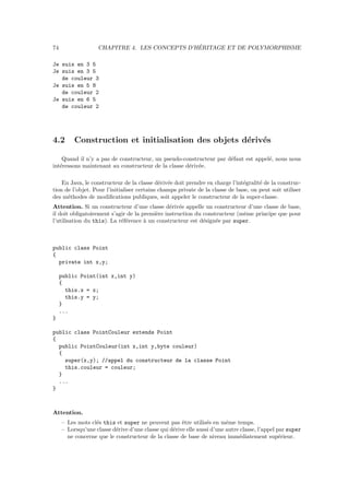74                                              ´
                    CHAPITRE 4. LES CONCEPTS D’HERITAGE ET DE POLYMORPHISME

Je suis en 3 5
Je suis en 3 5
   de couleur 3
Je suis en 5 8
   de couleur 2
Je suis en 6 5
   de couleur 2




4.2       Construction et initialisation des objets d´riv´s
                                                     e e

    Quand il n’y a pas de constructeur, un pseudo-constructeur par d´faut est appel´, nous nous
                                                                    e              e
int´ressons maintenant au constructeur de la classe d´riv´e.
   e                                                 e e

    En Java, le constructeur de la classe d´riv´e doit prendre en charge l’int´gralit´ de la construc-
                                             e e                              e      e
tion de l’objet. Pour l’initialiser certains champs private de la classe de base, on peut soit utiliser
des m´thodes de modiﬁcations publiques, soit appeler le constructeur de la super-classe.
      e
Attention. Si un constructeur d’une classe d´riv´e appelle un constructeur d’une classe de base,
                                                e e
il doit obligatoirement s’agir de la premi`re instruction du constructeur (mˆme principe que pour
                                          e                                 e
l’utilisation du this). La r´f´rence ` un constructeur est d´sign´e par super.
                            ee        a                      e    e



public class Point
{
  private int x,y;

     public Point(int x,int y)
     {
       this.x = x;
       this.y = y;
     }
     ...
}

public class PointCouleur extends Point
{
  public PointCouleur(int x,int y,byte couleur)
  {
    super(x,y); //appel du constructeur de la classe Point
    this.couleur = couleur;
  }
  ...
}



Attention.
     – Les mots cl´s this et super ne peuvent pas ˆtre utilis´s en mˆme temps.
                  e                                   e          e       e
     – Lorsqu’une classe d´rive d’une classe qui d´rive elle aussi d’une autre classe, l’appel par super
                          e                       e
       ne concerne que le constructeur de la classe de base de niveau imm´diatement sup´rieur.
                                                                              e                 e
 