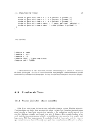 4.11. EXERCICES DE COURS                                                                         87

        System.out.println("classe    de   a : " + a.getClass( ).getName( ));
        System.out.println("classe    de   c : " + c.getClass( ).getName( ));
        System.out.println("classe    de   t : " + t.getClass( ).getName( ));
        System.out.println("classe    de   tabObj : " + tabObj.getClass( ).getName( ));
        System.out.println("classe    de   tabB : " + tabB.getClass( ).getName( ));
    }
}




Voici le r´sultat
          e




classe    de   a : AAAA
classe    de   c : CCCC
classe    de   t : [I
classe    de   tabObj : [Ljava.lang.Object;
classe    de   tabB : [LBBBB;




   D’autres utilisations de cette classe sont possibles, notamment pour la cr´ation et l’utilisation
                                                                              e
de classes dynamiques. Ceci sort du cadre de ce cours, mais pour plus d’informations vous pouvez
consulter la documentation de Sun et jeter un coup d’oeil ` la derni`re partie du dernier chapitre.
                                                            a       e




4.11        Exercices de Cours


4.11.1         Classes abstraites - classes concr`tes
                                                 e


    L’id´e de cet exercice est de trouver une application concr`te ` toute d´ﬁnition abstraite.
        e                                                          e a           e
Plusieurs classes sont list´es dans la colonne du milieu. L’objectif est d’imaginer des applications
                           e
dans lesquelles la classe list´e pourrait ˆtre abstraite et des applications o` elle pourrait ˆtre
                               e           e                                    u               e
concr`te. Quelques exemples sont fournis pour aider ` d´marrer. Par exemple, la classe arbre
      e                                                  a e
serait abstraite dans un programme p´pini`re o` les diﬀ´rences entre un chˆne et un peuplier sont
                                        e    e   u       e                   e
importantes. Mais dans un programme de simulation de golf, la classe arbre peut ˆtre concr`te
                                                                                       e         e
(par exemple une sous-classe d’obstacle), parce qu’il n’y a aucun besoin de diﬀ´rencier les arbres.
                                                                                  e
 