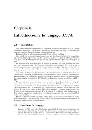 Chapitre 2

Introduction : le langage JAVA

2.1      Pr´sentation
           e
    Java est une technologie compos´e d’un langage de programmation orient´ objet et d’un en-
                                       e                                            e
vironnement d’ex´cution. Pr´alablement nomm´ Oak, il a ´t´ cr´´ par James Gosling et Patrick
                   e           e                    e            e e ee
Naughton chez Sun Microsystems avec le soutien de Bill Joy.
    Le langage Java fut oﬃciellement pr´sent´ le 23 mai 1995 au SunWorld.
                                           e     e
    Java est ` la fois un langage de programmation et une plateforme d’ex´cution. Le langage Java
             a                                                                  e
a la particularit´ principale d’ˆtre portable sur plusieurs syst`mes d’exploitation tels que Windows,
                 e              e                                e
MacOS ou Linux. C’est la plateforme qui garantit la portabilit´ des applications d´velopp´es en
                                                                       e                  e        e
Java.
    Le langage reprend en grande partie la syntaxe du langage C++, tr`s utilis´ par les infor-
                                                                                  e     e
maticiens. N´anmoins, Java a ´t´ ´pur´ des concepts les plus subtils du C++ et ` la fois les
              e                    ee e    e                                                a
plus d´routants, tels que les pointeurs. Les concepteurs ont privil´gi´ l’approche orient´e objet de
       e                                                                 e e                  e
sorte qu’en Java, tout est objet ` l’exception des primitives (nombres entiers, nombres ` virgule
                                    a                                                            a
ﬂottante, etc.).
    Java permet de d´velopper des applications autonomes mais aussi, et surtout, des applications
                        e
client-serveur. Cˆt´ client, les applets sont ` l’origine de la notori´t´ du langage. C’est surtout cˆt´
                  o e                         a                         ee                            o e
serveur que Java s’est impos´ dans le milieu de l’entreprise grˆce aux servlets, le pendant serveur
                               e                                    a
des applets, et plus r´cemment les JSP (Java Server Pages) qui peuvent se substituer ` PHP et
                         e                                                                      a
ASP.
    Les applications Java peuvent ˆtre ex´cut´es sur tous les syst`mes d’exploitation pour lesquels a
                                     e     e e                        e
´t´ d´velopp´e une plateforme Java, dont le nom technique est JRE (Java Runtime Environment -
ee e         e
Environnement d’ex´cution Java). Cette derni`re est constitu´e d’une JVM (Java Virtual Machine
                       e                          e                e
- Machine Virtuelle Java), le programme qui interpr`te le code Java et le convertit en code natif.
                                                          e
Mais le JRE est surtout constitu´ d’une biblioth`que standard ` partir de laquelle doivent ˆtre
                                     e                 e                 a                           e
d´velopp´s tous les programmes en Java. C’est la garantie de portabilit´ qui a fait la r´ussite de
  e       e                                                                    e                e
Java dans les architectures client-serveur en facilitant la migration entre serveurs, tr`s diﬃcile
                                                                                               e
pour les gros syst`mes.
                   e
    Dans le cadre de ce cours notre objectif sera d’´tudier les concepts fondamentaux de la pro-
                                                         e
grammation objet ` l’aide du langage java. Le but est d’acqu´rir les bases permettant ensuite de
                     a                                              e
d´velopper des applications plus consistantes.
  e


2.2      Historique du langage
   – Naissance ≡ 1991 : conception d’un langage applicable ` de petits appareils ´lectriques (on
                                                               a                     e
     parle de code embarqu´) par la soci´t´ Sun Microsystem. La syntaxe est proche du C++,
                              e            ee
     utilisant le concept de machine virtuelle. Le code source est traduit dans un langage universel
     disposant de fonctionnalit´s communes ` toutes les machines. Ce code interm´diaire est dit
                                e              a                                      e

                                                   9
 